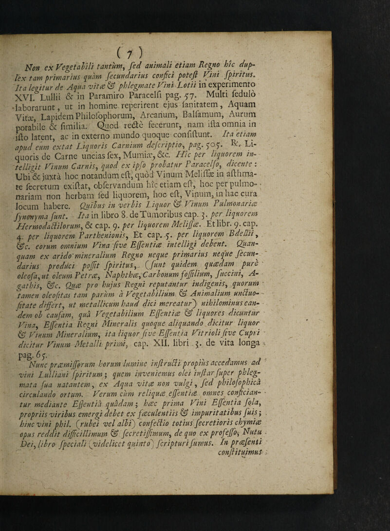 ( 1 ) Non es Veget ahii tantum, /dv/ animali etiam Regno hic dup- Itx tam primarius quam fecunclarius conjici potejl Vini fpiritus«. //* legitur cie Aqua vitat & phlegmate Vini Lotii in experimento XVI. Lullii & in Paramiro Paracelfi pag. 57. Multi fedulo •laborarunt, ut in homine repeiirent ejus sanitatem , Aquam Vitee, Lapidem Philolophorum, Arcarium, Balfamum, Aurum potabile & fimilia.' Quod rede fecerunt, nam iita omnia in jito latent, ac in externo mundo quoque confidunt. Ita etiam apud eum est at Liquoris Carnium dejeriptip, pag. J07. Li¬ quoris de Carne uncias fex, Mumur, &c. Hic per liquorem in» 'telliiit Vinum Carnis, quod ex ipfo probatur Paraceljo, diceniei Ubf&juxta hoc notandum eft, quod VinumMeliffe in afthma- te fecretum exiftat, obfervandum hic etiam eft, noc pei puimo-* nariam non herbam led liquorem, hoc eft, Vinum, in nae cura locum habere. Quibus in verbis Liquor v,^) Vinum Pulmonarice fynmyma funt. Ita in libro 8. de Tumoribus cap, 5. per liquorem Hermodaiiilorum, & cap. 9. per liquorem Meliffia. Etlibr. 9. cap. 4. per liquorem Parthenionis, Et cap. 7. per liquorem Bdediiy &c. eorum omnium Vina five Effient ice intelligi debent. Quan- quam ex arido' miner alium Regno neque primarius neque Jecun- darius prodvtci poffiit fpiritus(funt quidem quadam pure oleofa, ut oleum Petrcey Naphthoey Car bonum foffiliumy fuccini. A- gathiSy &c. Quce pro hujus Regni reputantur indigenis, quorum • tamen oleoftas tam parum a P egetabilium Animalium unRuo fit at e differt, ut metallicum haud dici mereatur) nihilominus ean¬ dem oh caufam, quii Vegetabilium E fient i ce & liquores dicuntur Vinay EJfentia Regni Mineralis quoque aliquando dicitur liquor & Vinum Mineralium, ita liquor five EJfentia Vitriolifive Cupri * dicitur Vinum Metalli.■ primi, cap. XII. libri j. de vita longa * ' pag. 67.' - > v , >t Nunc pr cerni forum horum lumine infirulli propius accedamus aci vini Lui li an i fpiritum; quem inveniemus olei ittjlarfuper phleg¬ mata fua natantem, ex Aqua vitee non vulgi, feci philojophica circulando ortum. Verum cum reliques effient ia omnes confician- * mediante Effentia quidam 5 hac prima Vini tifientia fola, propriis viribus emergi debet ex fesculentiis & impuritatibus fuis; , hinc vini phil. (rubei vel alb f confeltio totius fecretioris chymics opus reddit difficillimum & fecretijjimumy de quo ex profeffiov • Dei^ libro fpsciali (videlicet quinto'' JcripturiJumus. In prcefenti conftitumus;