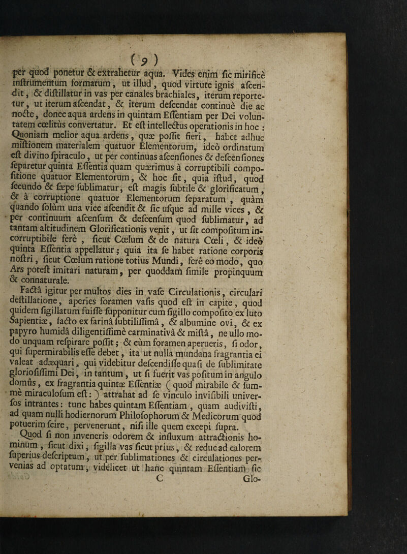 ^ / ♦ ' per quod ponetur & extrahetur aqua. Vides enim fic mirifice inftrumentum formatum, ut illud , quod virtute ignis afcen- dit, & diftillatur in vas per canales brachiales, iterum reporte¬ tur , ut iterum afcendat, & iterum defcendat continue die ac node, donec aqua ardens in quintam Eflentiam per Dei volun¬ tatem ccelitus convertatur. Et eft intelle&us operationis in hoc : Quoniam melior aqua ardens, qua: poflit fieri, habet adhuc miftionem materialem quatuor Elementorum, ideo ordinatum efl: divino Ipiraculo, ut per continuas afcenfiones & defcenfiones ieparetur quinta Edentia quam quadrimus a corruptibili compo- fitione quatuor Elementorum, & hoc fit, quia iftud, quod fecundo & fepe fublimatur, eft magis fubtile & glorificatum, & a corruptione quatuor Elementorum feparatum , quam quando folum una vice afcendit & fic ufque ad mille vices , & per continuum afcenfum & defcenfum quod fublimatur, ad tantam altitudinem Glorificationis venit, ut fit compofitum in¬ corruptibile fere , ficut Coelum & de natura Cceli, & ideo quinta Eflentia appellatur; quia ita fc habet ratione corporis noftri, ficut Coelum ratione totius Mundi, fere eo modo, quo Ars poteft imitari naturam, per quoddam fimile propinquum & connaturale. Fadfa igitur per multos dies in vafe Circulationis, circulari deftillatione, aperies foramen vafis quod eft in capite, quod quidem figillatum fuifle fupponitur cum figillo compofito ex luto Sapientia:, fa&oexfarinafubtiliflima., & albumine ovi, & ex papyro humida diligentiflime carminativa & mifta, ne ullo mo¬ do unquam refpirare pofiit; & cum foramen aperueris, fi odor, qui fupermirabilis efle debet, ita ut nulla mundana fragrantia ei valeat adaequari, qui videbitur defcendiftequafi de fublimitate gloriofiflimi Dei, in tantum, ut fi fuerit vas pofitum in angulo domus, ex fragrantia quintae Eflentia: ( quod mirabile & fum- me miraculofum eft: ) attrahat ad fe vinculo invifibili univer- fos intrantes: tunc habes quintam Eflentiam, quam audivifti, ad quam nulli hodiernorum Philofophorum & Medicorum quod potuerim fcire, pervenerunt, nifi ille quem excepi fupra. Quod fi non inveneris odorem & influxum attra&ionis ho¬ minum , ficut dixi, figilia vas ficut prius, & reduc ad calorem fuperius defcriptum, ut per fublimationes & circulationes per¬ venias ad optatum, videlicet ut hanc quintam Eflentiam fic C Glo-