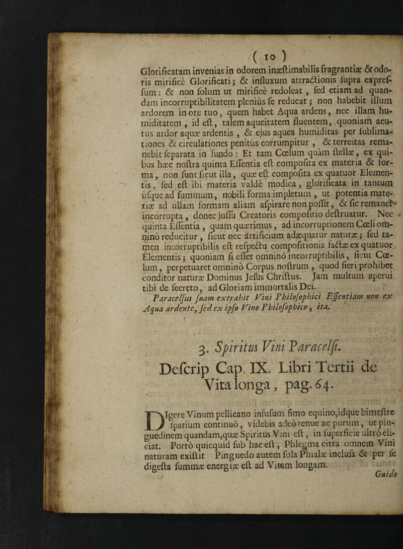 Gloriffcatam invenias in odorem in^ftimabilis fragrantia? & odo¬ ris mirifice Glorificatis & influxum attra&ionis fupra expref- fum: & non folum ut mirifice redoleat , fed etiam ad quan- dam incorruptibilitatem plenius fe reducat; non habebit illum ardorem in or,e tuo, quem habet Aqua ardens, nec illam hu- miditatem , id eft, talem aqueitatem fluentem, quoniam acu¬ tus ardor aqux ardentis , & ejus aquea humiditas per lublima- tiones & circulationes penitus corrumpitur , ^ & terreitas rema¬ nebit feparata in fundo : Et tam Coelum quam ftellae , ex qui¬ bus hxc noftra quinta EfTentia eft compofita ex materia & for¬ ma , non funt ficut illa, quee eft compofita ex quatuor Elemen¬ tis, fed eft ibi materia valde modica, glorificata in tantum ufque ad fumtnum, nobili forma impletum , ut potentia mate- r\x ad ullam formam aliam afpirare non poflit, & fic remanet^ incorrupta , donec jufTu Creatoris compofitio deftruatur. . Nec quinta Eflentia , quam queerimus, ad incorruptionem Coeli om¬ nino reducitur , ficut nec artificium adaquatur naturae; fed ta¬ men incorruptibilis eft refpe&u compofitionis faitx ex quatuor Elementis; quoniam fi eftet omnino incorruptibilis, ficut Coe¬ lum , perpetuaret omnino Corpus noftrum , quod fieri prohibet conditor natunc Dominus Jefus Chriftus. Jam multum aperui tibi de fecreto, ad Gloriam immortalis Dei. Paracelfus fetam extrahit Vini Philofophici Effentiam non ex A^ua ar ciente ^ feci ex ipfo Vino Philofophico , ita,*, / v * - 3. Spiritm Vini Faracelji. Defcrip Cap. IX. Libri Tertii de Vita longa, pag. 64. ' - •** ' i f * * • ’« . ' 4 * r j - « - 5 1 1 i .I- f * • v- Digere Vinum pellicano infufum fimo equino,idque bimeftre lpatium continuo, videbis adeo tenue ac purum, ut pin¬ guedinem quandam,qu£e Spiritus Vim eft, in fuperficie ultro eli¬ ciat. Porro quicquid fub hac eft, Phlegma citra omnem Vini naturam exiftit Pinguedo autem fola Phiala: inclufa & per fe digefta fummse energia; eft ad Vitam longam. Gaiao