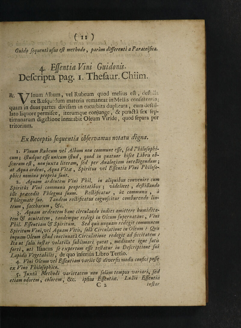 Guido fequentiufus efi methodo, parum differenti a Paracelfica. 4. Edentia Vini Gaidonh- Defcripta pag. 1. Thefaar. Chiim. Bc. X Tinum Album, vel Rubeum quod melius eft, <:eft il i y/ ex B.ufquedum materia remaneat inMelLs confiitenija; quam in duas partes divifam in cucurbita dupLcata, cura delui- lato liquore permifce, iterumque conjunge, & pera&a fex (ep- timanarum digiftione innatabit Oleum Viride, quod fepara per tritorium. , - Ex Receptis fequentia obfervamus notatu digna. 1. Vinum Rubeum vel Album non commune effey fed 1 hilofopbi- cum; ijludque effe unicum ijlud, quod in quatuor hifce Libris ob- fcurum eft, non juxta literam, fed fer Analofiam inteOigeudum; at Aqua ardens, Aqua Vitee , Spiritus vel EJfentia Fini Philofo phici nomina propria Junt. 2. Aquam ardentem Vini Rhii, in aliquibus convenire cum Spiritus Vini communis proprietatibus $ videlicet , defiillando^ ille praecedit Phlegma fuum. Reftificatur , ut communis , a Phlegmate fuo. Tandem re&ificaM cognofcitur comburendo lin- teum , faccharum, &c. . . .. Aquam ardentem hanc circulando indies amittere humifita* tem & acuitatem, tandemque redigi in Oleum fupernatans, Effentiam & Spiritum. *SW quis unquam redegit communem Spiritum Vini.vel Aquam Vitis, Circulatione in Oleum ? Quis inquam Oleum ijlud continuat <x Circulatione redegit ad ficcit at em t Ita ut falis injlar volatilis fublimari queat, mediante igne Jath forti, «fi Ifaacus fe expertum effe tejlatur in Dejcriptione fui Lapidis Vegetabilis, cte quo inferius Libro Tertio. _ 4. J7/#/ Oleumvel Effentiam variis & diverfis modis confietpojje ex Vino Philofophico. _ . Juxta Methodi varietatem non folum tempus vartari% Jed etiam odorem, colorem, &c. Effbntite. Effentia C 2