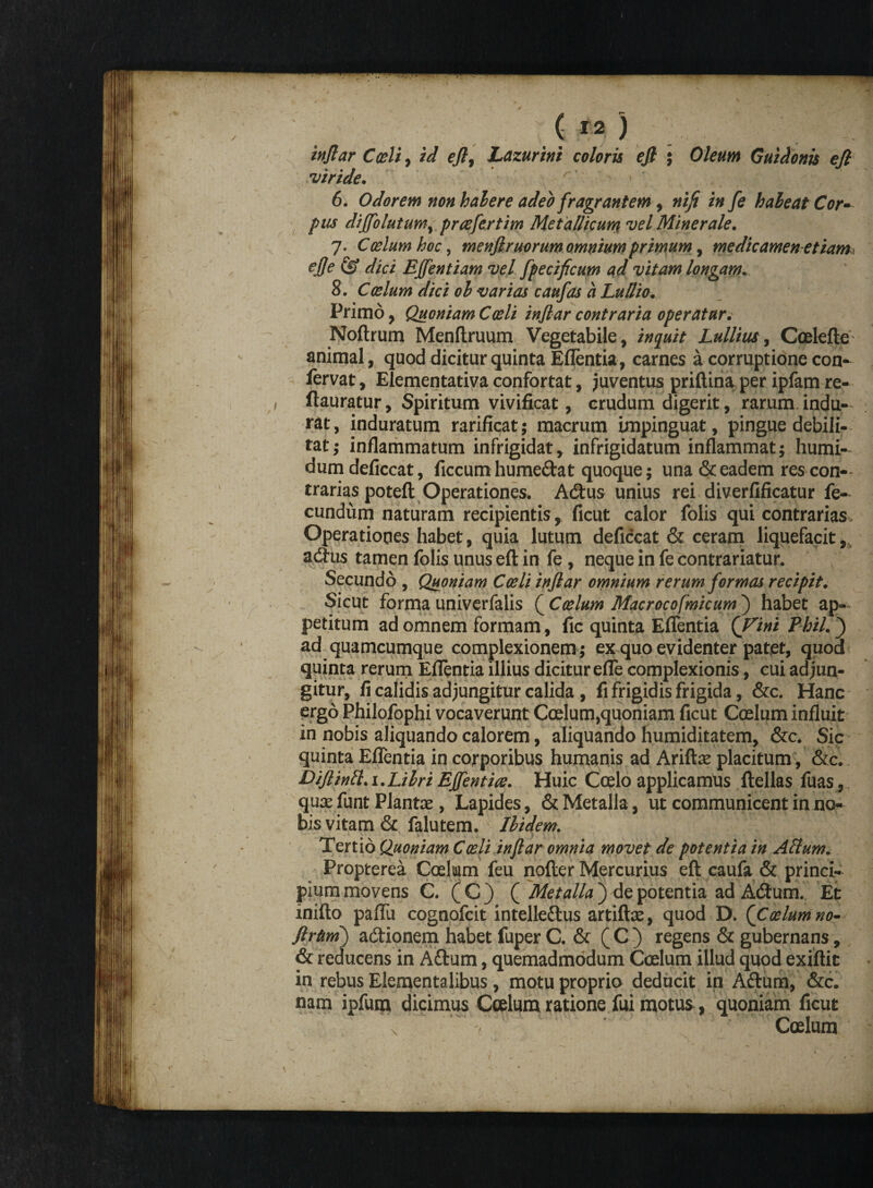 injlar Coeli, id eft, Lazurini coloris efi ; Oleum Guidonis ejl •viride. 6. Odorem non habere adeo fragrantem, nifi in fe habeat Cor¬ pus dijfolutum, preefertim Met allicum vel Minerale. 7. Coelum hoc, menjlruorum omnium primum, medicamen etiam ejje & dici Effentiam vel fpecificum ad vitam longam. 8. Caelum dici oh varias caufas a Ludio. Primo, Quoniam Caeli injlar contraria operatur.- Noftrum Menftruum Vegetabile, inquit Lullius, Coelefte animal, quod dicitur quinta Eflentia, carnes a corruptione con¬ servat , Elementativa confortat, juventus priftina per ipfam re- ftauratur, Spiritum vivificat, crudum digerit, rarum indu¬ rat, induratum rarificat; macrum impinguat, pingue debili¬ tat; inflammatum infrigidat, infrigidatum inflammat; humi- dumdeficcat, ficcum humedat quoque; una & eadem res con¬ trarias poteft Operationes. Acftus unius rei diverfificatur fe¬ cundum naturam recipientis, ficut calor folis qui contrarias» Operationes habet, quia lutum deficcat & ceram liquefacit, adhis tamen folis unus eft in fe, neque in fe contrariatur. Secundo , Quoniam Coeli injlar omnium rerum formas recipit. Sicut forma univerfalis { Coelum Macrocofmicum) habet ap¬ petitum ad omnem formam, fic quinta Eflentia {Vini Phil.) ad quamcumque complexionem ; ex quo evidenter patet, quod quinta rerum Eflentia illius dicitur efle complexionis, cui adjun¬ gitur, fi calidis adjungitur calida, fi frigidis frigida, &c. Hanc ergo Philofophi vocaverunt Coelum,quoniam ficut Caelum influit in nobis aliquando calorem, aliquando humiditatem, &c. Sic quinta Eflentia in corporibus humanis ad Ariftae placitum , &c. DiJlintt.i.Lihri EJfentice. Huic Coelo applicamus ftellas fuas, quae funt Plantae, Lapides, & Metalla, ut communicent in no¬ bis vitam & falutem. Ibidem. Tertio Quoniam Coeli injlar omnia movet de potentia in Alium. Propterea Coelum feu nofter Mercurius eft caufa & princi¬ pium movens C. ( C ) ( Metalla ) de potentia ad Adtum. Et inifto paflii cognofcit intelledus artiftae, quod D. {Coelum no- JlrUm) a&ionem habet fuper C. & ( C ) regens & gubernans, & reducens in A&um, quemadmodum Coelum illud quod exiftit in rebus Elementalibus, motu proprio deducit in Aftum, &c. nam ipfucn dicimus Coelum ratione fui motus, quoniam ficut x  ’ Coelum