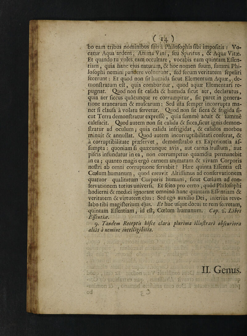 ( >4 1 bo eam tribus nominibus fliis a Philofophis fibi impofitis : Vo¬ catur Aqua ardens,- Atiima Vini , feu Spiritus , & Aqua Vitx. Et quando tu voles, eam occultare , vocabis eam quintam Eflen- tiam , quia hanc ejus naturam, & hoc nomen fuum, fummi Phi- Jofophi nemini pandere voluerunt, fed fecum veritatem fepeliri fecerunt: Et quod non fithumida ficut Elementum Aqux, de- monftratum elt, quia comburitur , quod aqux Elementari re-  pugnat. Quod non fit calida & humida ficut aer, declaratus, quia aer ficcus quacunque re corrumpitur, fic paret in genera¬ tione aranearum & mufcarum: Sed illa femper incorrupta ma¬ net fi claufa a volatu fervetur. Quod non fit ficca & frigida fi- cut Terra demonftratur exprelle , quiafumme acuit & fumme calefacit. Quod autem non fit calida & ficca,ficut ignis demon- llratur ad oculum; quia calida infrigidat, & calidos morbos minuit & annullat. Quod autem incorruptibilitati conferat, & a corruptibilitate prxfervet, demonftrabo ex Experientia af- fumpta : quoniam fi quxcunque avis, aut carnis truftum, aut pifcis infundatur in ea, non corrumpetur-quamdiu permanebit in ea; quanto magis ergo carnem animatam & vivam Corporis noftri ab omni corruptione fervabit ? Haec quinta Efientia efl Corium humanum , quod creavit Altifiimus ad confervationem quatuor qualitatum Corporis humani, ficut Coelum ad con¬ fervationem totius univerfi. Et fcito pro certo , quod Philofophi hodierni & medici ignorant omnino hanc quintam Efientiam & veritatem & virtutem ejus : Sed ego auxilio Dei, mrerius reve¬ labo tibi magifterium ejus. Et huc uique docui te rem fecretam, quintam Eflentiam, id eft, Coelum humanum. Cap. 2. Libri E([entire. 9. Tandem Receptis hifce claris plurima illuftrari olfcuriora alias a nemine intelligibiiia. II. Genus. od i