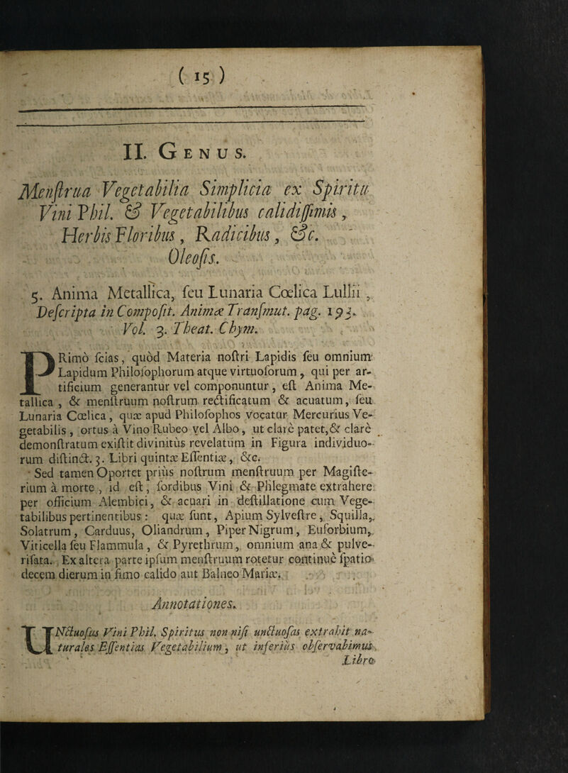 ( II. Genus. Menftraa Vegetabilia Simplicia ex Spiritu Vini Yhil. & Vegetabilibus calidijfmu, Herbis Floribus, Radicibus, Sc. Oleo/is. 5. Anima Metallica, feu lunaria Coelica Lullii Defcripta in Compofit. Animee Tranfmut. pag. 19 f ■ Vol. 3. Theat. Chym. PRimo fcias, quod Materia noftri Lapidis feu omnium Lapidum Philofophorum atque virtuoforum , qui per ar¬ tificium generantur vel componuntur, eft Anima Me¬ tallica , & menftruum noftrum, reAificatum & acuatum, feu Lunaria Ccelica, qux apud Philofophos Vocatur Mercurius Ve¬ getabilis , ortus a Vino Rubeo vel Albo, ut clare patet,& clare demonftratum exiftit divinitus revelatum in Figura individuo¬ rum diftind. 3. Libri quinta Effientia, &c. Sed tamen Oportet prius nollrum menftruum per Magiftc- rium a morte , id eft, fordibus Vini & Phlegmate extrahere per officium Alembici, & acuari in deftillatione cum Vege¬ tabilibus pertinentibus: qaafunt, Apium Sylveftre, Squilla,, Solatrum, Carduus, Oliandrum, Piper Nigrum, Eulbrbium, Viticella feu Flammula, & Pyrethrum , omnium ana& pulve-- rifata. Ex altera parte ipfum menftruum rotetur continue fpatio decem dierum in fimo calido aut Balneo Maria’. Annotationes. Nctuofus Vini Phii. Spiritus non nifi untiuofas extrahit na* turales Bffentias Vegetabilium, ut inferiits olfervahimm ' ,1 ibrc