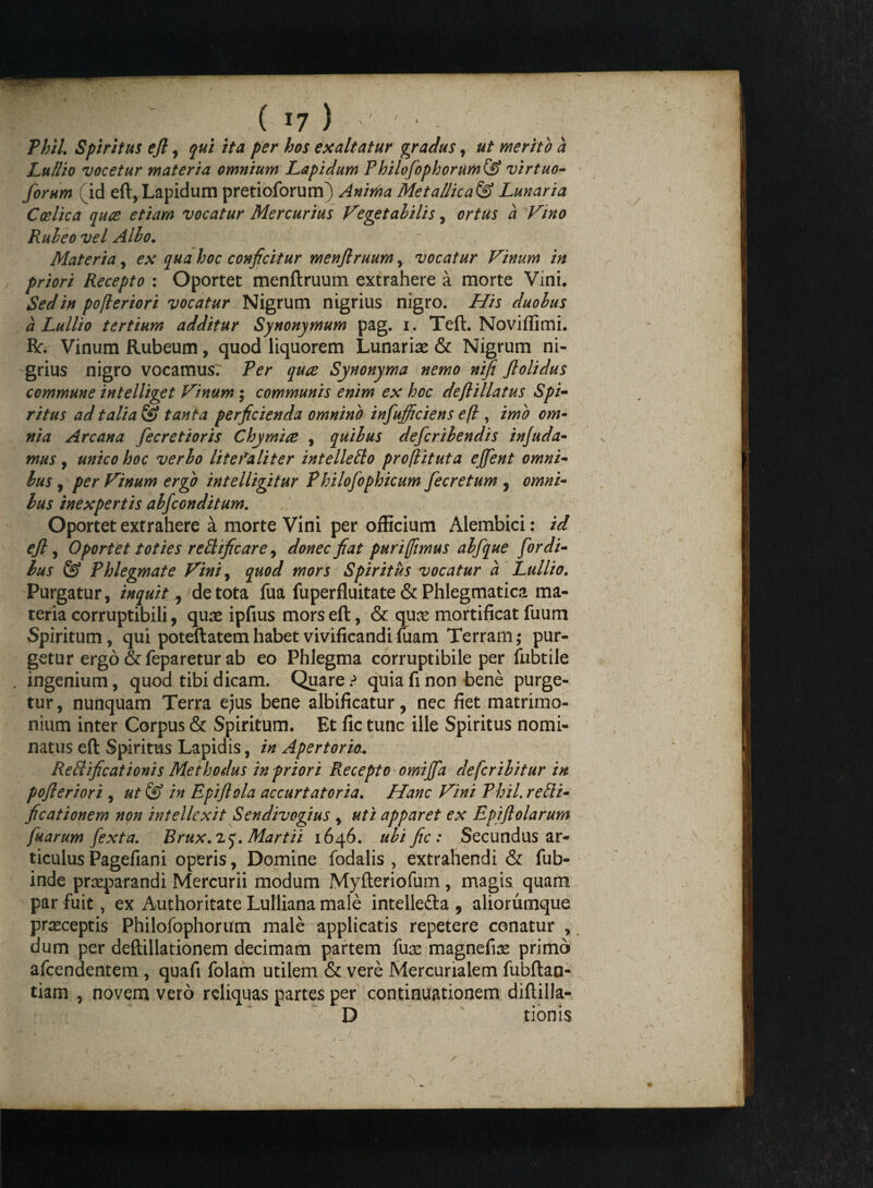 Thil. Spiritus ejl, qui ita per hos exaltatur gradus, ut merito a Lullio vocetur materia omnium Lapidum Philofophorum& virtuo- forum f id eft, Lapidum pretioforum) Anima Met allicat Lunaria C alica qua etiam vocatur Mercurius Vegetabilis, ortus a Vino Rubeo vel Albo. Materia, ex qua hoc conficitur menftruum , vocatur Vinum in , priori Recepto : Oportet menftruum extrahere a morte Vini. Sed in poflorior i vocatur Nigrum nigrius nigro. His duobus a Lullio tertium additur Synonymum pag. i. Teft. Noviflimi. R:. Vinum Rubeum, quod liquorem Lunarias & Nigrum ni¬ grius nigro vocamus. Ter qua Synonyma nemo nifi Jlolidus commune intelliget Vinum; communis enim ex hoc deftillatus Spi- ritus adtalia^S tanta perficienda omnino infulciens e(l, imo om¬ nia Arcana fecretioris Chymia , quibus defcribendis in/uda¬ mus , unico hoc verbo litefaliter intellefto proflituta ejfent omni¬ bus , per Vinum ergo intelligitur Philofophicum fecretum , omni¬ bus inexpertis abfconditum. Oportet extrahere a morte Vini per officium Alembici: id ejl, Oportet toties reftificare, donec fiat puri (fimus abfque [ordi¬ bus & Phlegmate Vini9 quod mors Spiritus vocatur a Lullio. Purgatur, inquit ^ de tota fua fuperfluitate & Phlegmatica ma¬ teria corruptibili, quse ipfius mors eft, & quas mortificat fuum Spiritum, qui poteftatem habet vivificandi luam Terram; pur¬ getur ergo &feparetur ab eo Phlegma corruptibile per fubtile , ingenium, quod tibi dicam. Quare .•> quia fi non bene purge¬ tur, nunquam Terra ejus bene albificatur, nec fiet matrimo¬ nium inter Corpus & Spiritum. Et fic tunc ille Spiritus nomi¬ natus eft Spiritus Lapidis, in Apertorio.. ReRificationis Methodus in priori Recepto omiffa de fer ibit ur in pofleriori , ut& in Epijlola accurtatoria. Hanc Vini Phil.reSi- ficationem non intellexit Sendivogius , uti apparet ex Epiftolarum fuarum [exta. Brux.vq. Martii 1646. ubi fic: Secundus ar¬ ticulus Pagefiani operis, Domine fodalis , extrahendi & fub- inde praeparandi Mercurii modum Myfteriofum, magis quam par fuit, ex Authoritate Lulliana male intellefta 5 aliorumque praeceptis Philofophorum male applicatis repetere conatur , dum per deftillationem decimam partem fuas magnefias primo afeendentem, quafi folam utilem & vere Mercurialem fubftan- tiam , novem vero reliquas partes per continuationem diftilla- D tionis