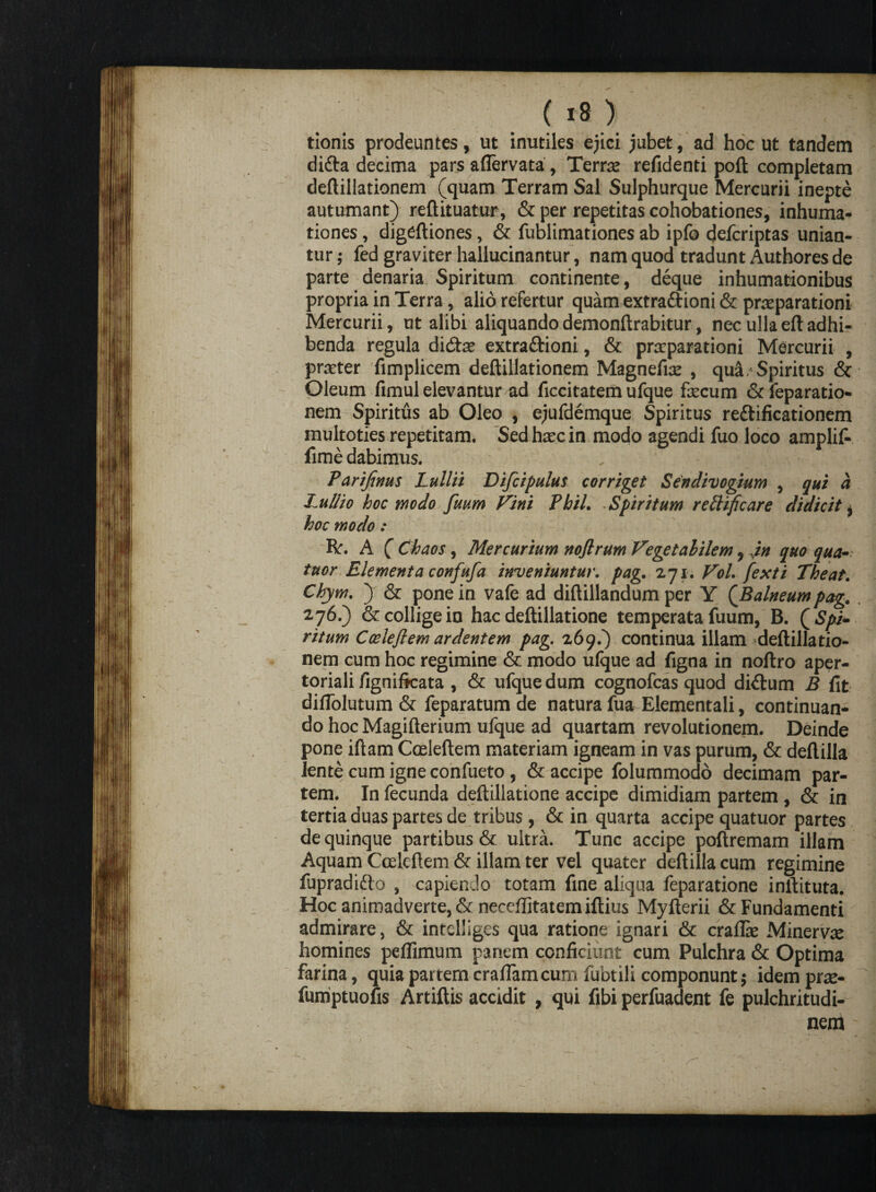 ( «8) '; ' tionis prodeuntes, ut inutiles ejici jubet, ad hoc ut tandem difta decima pars aflervata, Terne refidenti poft completam deftillationem (quam Terram Sal Sulphurque Mercurii inepte autumant) reftituatur, & per repetitas cohobationes, inhuma- tiones, digeftiones, & fublimationes ab ipfo deferiptas unian¬ tur ; fed graviter hallucinantur, nam quod tradunt Authores de parte denaria Spiritum continente, deque inhumationibus propria in Terra, alio refertur quam extraftioni & praeparationi Mercurii, ut alibi aliquando demonftrabitur, nec ullaeftadhi¬ benda regula didtae extractioni, & praeparationi Mercurii , praeter fimplicem deftillationem Magneffe , qui. Spiritus & Oleum fimul elevantur ad ficcitatem ufque fecum & feparatio- nem Spiritus ab Oleo , ejufdemque Spiritus reCtificationem inultoties repetitam. Sed hxc in modo agendi fuo loco amplif- fime dabimus. Parijinus Lullii Difcipulus corriget Sendivogium , qui a J uliio hoc modo fuum Vini Pbil. Spiritum reilificare didicit, hoc modo: R'. A ( Chaos, Mercurium nofirum Vegetabilem, in quo qua- tuor Elementa confufa inveniuntur, pag. 271. Vol. fexti Theat. Chym. ) & pone in vafe ad diftillandum per Y (Balneum pag. 276.) & collige in hac deftillatione temperata fuum, B. ( Spi¬ ritum Cceleflem ardentem pag. 269.) continua illam deftillatio¬ nem cum hoc regimine & modo ufque ad figna in noftro aper- toriali /ignificata , & ufque dum cognofcas quod diCtum B fit diflolutum & feparatum de natura fua Elementali, continuan¬ do hoc Magifterium ufque ad quartam revolutionem. Deinde pone iftam Coeleftem materiam igneam in vas purum, & deftilla lente cum igne confueto, & accipe folummodd decimam par¬ tem. In fecunda deftillatione accipe dimidiam partem , & in tertia duas partes de tribus, & in quarta accipe quatuor partes de quinque partibus & ultra. Tunc accipe poftremam illam Aquam Cceleftem & illam ter vel quater deftiilacum regimine fupradifto , capiendo totam fine aliqua feparatione inftituta. Hoc animadverte, & neceflitatem iftius Myfterii & Fundamenti admirare, & intclliges qua ratione ignari & crafite Minervte homines peflimum panem conficiunt cum Pulchra & Optima farina, quia partem craflamcum fubtili componunt; idem prte- fumptuofis Artiftis accidit , qui fibi perfuadent fe pulchritudi¬ nem •)