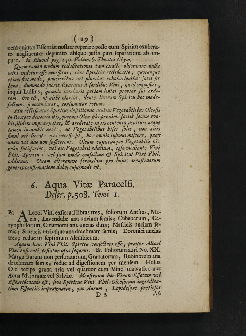 ( I?) nem quintae Eflentiae noftrse reperire pofle cum Spiritu exubera¬ to negligenter depurato abfque jufta puri feparatione ab im¬ puro, in Elucid. pag. 230. Volum. 6. Theatri Chym. Quem tamen modum rettificationis tam exalte obfervare nulla mihi videtur effe necejfitas ; cum Spiritus reltificatio , quocunque etiam fiat modo, paucioribus vel pluribus cohobationibus fatis fit bona , dummodo fuerit feparatus a fordibus Vini, quod cognofces , inquit Lullius, quando comburit petiam lintei propter fui ardo¬ rem , hoc e(l, ut alibi clarius, donec linteum Spiritu hoc made- faftum, fi accendatur, confumatur totum. Hic rettificatus Spiritus de(lillando acuiturVeget abiltbus Oleofis in Recepto denominatis, quorum Olea fibi proxima facile fecum eve- hityiifdem impraegnatur^ & ariditate in iis contenta acuitur; neque tamen incumbit nobis, ut Vegetabilibus hifce folis , non aliis fimul uti liceat: vel necejfe fit, haec omnia infimul mifcere, quafi unum vel duo non fufficerent. Oleum cujuscunque Vegetabilis hic nobis fatisfaciet, vel ex Vegetabili edulium, ipfo mediante Vini Phil. Spiritu : vel jam modo confelium & Spiritui Vini Phil. additum. Vnam alteramve formulam pro hujus menftruorum generis* confirmatione dabo$ cujusmodi eft, 6. Aqua Vitae Paracelfi. Defer. ^.508. Ttfwi 1. R. A Lcool Vini exficcati' libras tres, foliorum Anthos, Ma* cis , JLavenduIas ana unciam femis; Cubebarum, Ca- ryophillorum, Cinamomi ana uncias duas; Mafticis unciam le¬ mis ; Storacis utriufque ana drachmam femis; Doronici uncias tres ; reduc in feptimum Alembicum. Aquam hanc Vini PhiL Spiritu cenfeflam effe, prater Alcool Fini exficcati, teftatur ufus fequens. R. Foliorum auri No. XX. Margaritarum non perforatarum, Granatorum, Rubinorum ana drachmam femis; reduc ad digeftionem per menfem. Hujus Olei accipe grana tria vel quatuor cum Vino malvatico aut Aqua Majora na: vel Salvia:. Merfiruum hoc Vinum Effatum vel Effentificatum ejl, five Spiritus Vini Phil. Oleoforum iny e clien¬ tium Ejjentiis impragnatus, quo Aurum , Lapidefque pretiofos D z dij-