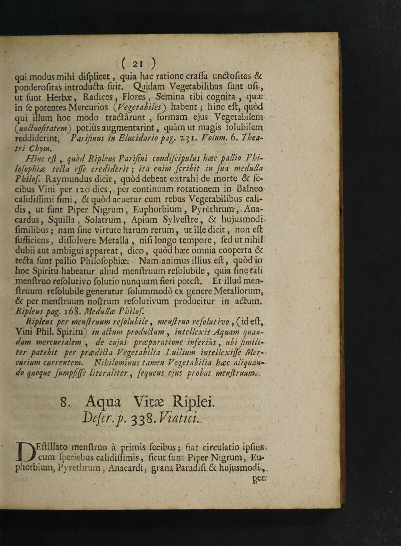 f f 9 ( 21 ) qui modus mihi difplicet, quia hac ratione craffa undofitas & ponderofitas introdu&a fuit. Quidam Vegetabilibus funt ufi<, ut funt Herbae, Radices, Flores , Semina tibi cognita , qusc in fe potentes Mercurios (Vegetabiles) habent; hinc eft, quod qui illum hoc modo tradarunt , formam ejus Vegetabilem (unttuofitatem) potius augmentarint, quam ut magis lolubilem reddiderint, Patifinus in Elucidario pag. 231. Volam. 6. Thea¬ tri Chym. / Hinc ejl y quod Ripleus Parifmi condifc i pultis hcec pallio Phi- lofophice telta ejfe crediderit; ita enim fcribit in Jua medulla Philof Raymundus dicit, quod debeat extrahi de morte & fe¬ cibus Vini per 120 dies, per continuam rotationem in Balneo calidi/limi fimi, & quod acuetur cum rebus Vegetabilibus cali¬ dis, ut funt Piper Nigrum, Euphorbium, Pyrethrurrr, Ana- cardus, Squilla, Solatrum, Apium Sylveftre, & hujusmodi* fimilibus; nam fine virtute harum rerum, ut ille dicit, non eft fufficiens, diftolvereMetalla , nifilongo tempore, fedutnihil dubii aut ambigui appareat, dico, quod hxc omnia cooperta & - tefta funt pallio Philofophix; Namanimiis illius eft, quodio hoc Spiritu habeatur aliud menftruum refolubile, quiafinefali menftruo refolutivo folutio nunquam fieri poteft. Et illud men¬ ftruum refolubile generatur folummodb ex genere Metallorum, & per menftruum noftrum refolutivum producitur in adimi. Ripleus pag. 168. Medulice Philof. Ripleus per menftruum refolubile, menftruo refolutivo , (id eft,, Vini Phil. Spiritu) in altum pr adultum , intellexit Aquam quan- dam mercurialem , de cujus prreparatione inferius, ubi jrnili- ter patebit per pr cedi It a Vegetabilia Lullium intellexiffe Mer-- curium currentem. Nihilominus tamen Vegetabilia hcec aliquan¬ do quoque fumpfffe liter aliter, jequens ejus probat menftruum^. 8.. Aqua Vitas Riplei. Defer, j?. 338. Viatici. DEftillato menftruo a primis fecibus; fiat circulatio ipfius, cum fpeciebus calidifiimis, ficut funt Piper Nigrum, Eu- pliorbium, Pyrethrum, Anacardi, grana Paradifi Sc hujusmodi,,, Eeiv I