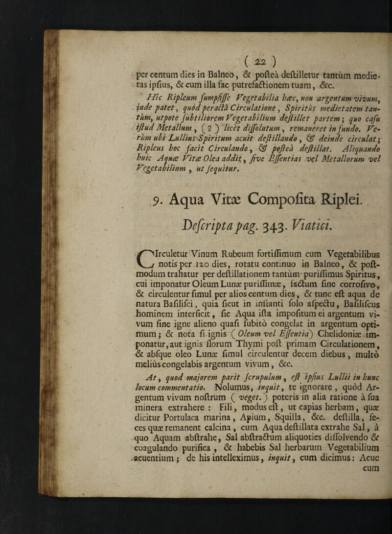 ( -22 ) per centum dies in Balneo, & poftea deftilletur tantum media¬ tas ipfius, & cum illa fac putrefa&ionem tuam, &c. Hic Ripleum fumpfiffe Vegetabilia hcec, non argentum vivum f inde patet, quod peraftb Circulatione , Spiritus medietatem tan* tum, utpote fubtiliorem Vegetabilium dejlillet partem; quo cafu i/lud Metallum , (5) licet diffolutum , remaneret in fundo. Ve- rum ubi Lullius Spiritum acuit deftillando, & deinde circulat; Ripleus hoc facit Circulando, S? poftea deftillat. Aliquando huic Aquae Vitee Olea addit,, five Effentias vel Metallorum vel Vegetabilium , fequitur. * - .. * _ v \ , _ ' - » ■ 9. Aqua Vitas Compotita Riplei. Defcripta pag. 343. Viatici. Circuletur Vinum Rubeum fortiflimum cum Vegetabilibus notis per 120 dies, rotatu continuo in Balneo, & poft- modum trahatur per deftillationem tantum’puriflimus Spiritus, cui imponatur Oleum Lunae puriffimse, fadium fine corrofivo, & circulentur fimul per alios centum dies, & tunc eft aqua de natura Bafilifci, quia ficut in inflanti folo afpe&u, Bafilifcus hominem interficit, fic Aqua ifta impofitum ei argentum vi¬ vum fine igne alieno quafi fubito congelat in argentum opti¬ mum; & nota fi ignis (Oleum vel EJJentiaj Chelidoniae, im¬ ponatur, aut ignis florum Thymi poft primam Circulationem, & abfque oleo Lunae fimul circulentur decem diebus, multo melius congelabis argentum vivum, &c. At, quod majorem parit Jcrupulum, eft ipfius Lullii in hunc locum commentatio* Nolumus, inquit, te ignorare , quod Ar¬ gentum vivum noftrum ( veget, j poteris in alia ratione afua minera extrahere : Fili, modus eft , ut capias herbam, quae dicitur Portulaca marina, Apium, Squilla, &c. deftilla, fe¬ ces quae remanent calcina , cum Aqua deftillata extrahe Sal, a quo Aquam abftrahe, Sal abftraflrum aliquoties diflblvendo & coagulando purifica , & habebis Sal herbarum Vegetabilium acuentium; de his intelleximus, inquit, cum dicimus: Acue cum