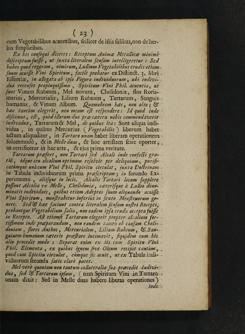 cum Vegetabilibus acuentibus, fcilicet de illis faIibus,non de her¬ bis fimplicibus* Ex his confequi diceres: Receptum Animae Met a llic ce minime dejeriptum fuiffe , ut juxta literalem fenfum intelligeretur : Sed habeo quod referam, nimirum, Ludium Vegetabilibus crudis etiam, fuum acuiffe Vini Spiritum, facile probatur exDiftinCt. libri ■ Eflenthe, in allegata ab ipfo Figura individuorum , ubi indivi- - dua recenfet propinquijfima , Spiritum * Vini Phil. acuentia, ut funt Vinum Rubeum, Mei novum, Chelidonia, flos Roris- marini, Mercurialis, Lilium Rubeum , Tartarum, Sanguis , humanus, & Vinum Album. Qgiamobrem hcecy non alia; & “ haec tantum elegerit, non meum efl refpondere: Id quod inde ■ difeimus, efl, quod illorum duo pree caeteris nobis commendaverit individua, Tartarum & Mei, de quibus ita: Sunt aliqua indi- * vidua , in quibus Mercurius. ( Vegetabilis ) liberum habet* adtum aliqualiter, in Tntaro unam habet liberam operationem * folummodo, & in Meile duas, & hoc artiflam fcire oportet 9 , ut certificetur in hac arte, & ejus prima veritate. Tartarum praefert, non Tartari fed Alcali inde confefli gra* tia, idque ceu alcalium optimum refolvit per deliquium«, purifi- catum que una. cum Vini Phil. Spiritu circulat, juxta Doftrinam /« Tabula individuorum prima prcefcriptam; in fecundo Ex* perimento , aliifque in locis. Alcalis Tartari locum [upplere poffunt Alcali a ex Mede, ,Chelidonia, cceterifque a Lullio deno« . minatis individuis, quibus etiam Adeptos fuum aliquando acuiffe, - Vini Spiritum, monfirabiturdnferius in fexto Menflrmorum ge- nere. Sed & haec faciunt contra literalem fenfum nojlri Recepti, probant que Vegetabilium fali a, non eadem ipfa cruda accepta fuiffe in Recepto. A(l etiamfi Tartarum elegerit propter alcalium for- - tiffimum inde praeparandum, non eandem tamen ob caufam Chelis - doniam , flores Anthos, Mercurialem, Lilium Rubeum, & San* guinem humanum c ceteris praefare intimavit, fi qui dem cum his alio procedit modo : ■Separat enim ex iis cum Spiritu Vini. . /7;//. Elementa , cx quibus ignem five Oleum recipit tantum \ quod cum Spiritu circulat, eumque fic acuit, Tabula indi- - viduorum fecunda fatis clare patet. . Mei vero quoniam non tantum collateralia fua praecedit Indivi¬ dua , © Tartarum ipfum, ( nam Spiritum Vini in Tartaro -> unam dixit: Sed in Meile duas habere liberas operationes}