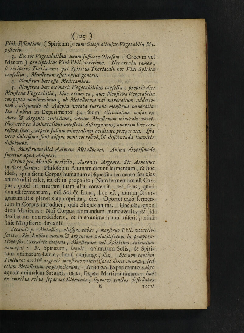 PhiL Effentiam ( Spiritum i) Oleofl alicujus Vegetabilis Ma- giflerio. > f 'V- * ' J. .Ex tot Vegetabilibus unum fufficere Oleofum ( Crocum vel Macem ) pro Spiritus Vini PhiL acuitione. Nec errabis tamen , fi reciperes Theriacam; qui Spiritus Theriacalis hoc Vini Spiritu confettus , Menflruum efjet hujus generis. v_ 4. Menflrua haec eJfe Medicamina. Menflrua haec ex meris Vegetabilibus confella , proprie dici Menjirua V°getabilia, hinc etiam ea , quoe Menflrua Vegetabilia compofita nominavimus y ob Metallorum vel mineralium additio- nem , aliquando ab Adeptis vocata fuerunt menjirua mineralia. Ita Lullius in Experimento 34. fuum Circulatum majus ex Auro & Argento confelium, verum Menflruum minerale vocat. Nos vero ea a mineralibus menflruis diflinguimus, quoniam htec cor- rofiva funt , utpote falium mineralium aciditate prceparata. IJla vero dulctffima funt abfque omni corrojivodiffolvenda fuaviter diffolvunt. . ; 6. Menflruum dici Animam Metallorum. Anima diverfimode fumitur apud Adeptos. Primo pro Metallo perfello, Auro vel Argento. Sic Arnoldus in flore florum: Philofophi Animam dicunt fermentum , & hoc ideo, quia fient Corpus humanum abfque fuo fermento feu ejus anima nihil valer, ita eft in propofito; Nam fermentum eft Cor¬ pus, quod in naturam fuam alia convertit. Et_fcias> quod non eft fermentum, nifi Sol & Luna, hoc eft, aurum, & ar¬ gentum iftis planetis appropriata , &c. Oportet ergo fermen¬ tum in Corpus introduci, quia eft ejus anima. Hoc eft, quod dixit Morienus: Nifi Corpus immundum mundaveris, & id dealbatum non reddideris, & in eo animam non miferis, nihil huic Magtfterio direxifti. Secundo pro Metallis, aliifque rebus , menflruo PhiL volatili- fatis. Sic Lullius aurum.,(£> argentum volatili fatum in praepara¬ tione fui Circula fi majoris , Menflruum vel Spiritum animatum nuncupat : Spiritum, inquit, animatum Solis, & Spiri¬ tum animatum Lunx , fimul conjunge, &c. Sic non tantum Tintluras auri & argenti menflruo volatiljfatas dixit animas ; fed etiam Alet aliorum imperfeci orum. Sic in 20 Experimento habet aquam animalem Saturni, in 21 Exper. Martis animam. Ima ex omnibus rebus feparans Elementa , liquores tinllos defliSatas E vocat