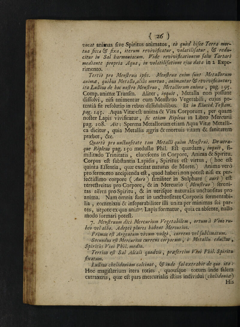 0 {W.) vocat animas five Spiritus animatos, eo quod hifce Terra mr~ tua ftcca & ftxay- iterum reviviftcatur, volatilifatur , & redu- citur in Sal harmoniacum. Vide revivificationem falis Tartari mediante propria Aqua, in volatilifatione ejus data in 2, Expe¬ rimento. Tertio pro Menjiruis ipfis. Menflrua enim funt Metallorum animae, quibus Met alia %alias mortua, animantur & revivificantur Lullius de hoc noflro Menftruo , Metallorum anima , pag. 195V Comp. animas Tranfm. Aliter , inquit, Metalla non poliunt difiolvL, nili animentur cum Menftruo Vegetabili, cujus po¬ tentia fit refolutio in rebus diflblubilibus. Et in Elucid. Te fiam, pag.-14$. , Aqua Vitas eft anima & Vita Corporum , per quam nofter Lapis vivificatur, fic etiam Ripleus in Libro Mercurii pag, 108. Ait: Sperma Metallorum etiam Aqua Vite Metalli-- ca dicitur, quia Metallis aegris & mortuis vitam & fanitatem praebet, &c. Quarto pro unlluojitate tam Metalli quam MenftrUi. De utra* que Ripleus pag. ijo medullae Phil, Eft qu&dam r inquit, fi- militudo Trinitatis elucefcens in Corpore, Anima & vSpiritu. Corpus eft fubftantia Lapidis, Spiritus eft virtus, ( hoc eft quinta Eflentia, quas excitat naturas de Morte.) Anima vero pro fermento accipienda eft,. quod haberi non poteft nifi ex per- fedtiffimo corpore Q Auro) fimiliter in Sulphure ( auri ) eft terreftreitas pro Corpore, & in Mercurio ( Menftruo ) fereni- tas aerea pro Spiritu , & in utrifque naturalis unduofitas pro anima. Nam omnia funt in un&uofitate Corporis fermentabi- lia , commixta & infeparabiliter illi unita per minimas fui par¬ tes , utpote ex qua anima Lapis formatur, quia ea abfente, nullo modo formari poteft. ' V i 1 7. Menftruum dici Mercurium Vegetabilem , ortum a Vino ru¬ beo vel alio. Adepti plures habent Mercurios. Primus eft Argentum vivum vulgi , currens vel fublimatum. Secundus eft Mercurius currens corporum , e Metallis edulius , Spiritus Vini Phil. medio. Tertius eft Sal Alcali quodvh , pmfertim Vhi Phil Spiritu fixatum. Lullius chelidoniam calcinat, & inde fal extrahit de quo ita : Hoc magifterium itera toties , quoufque totum inde falem extraxeris, quas eft pars mercurialis iftius individui {chelidoniae) His