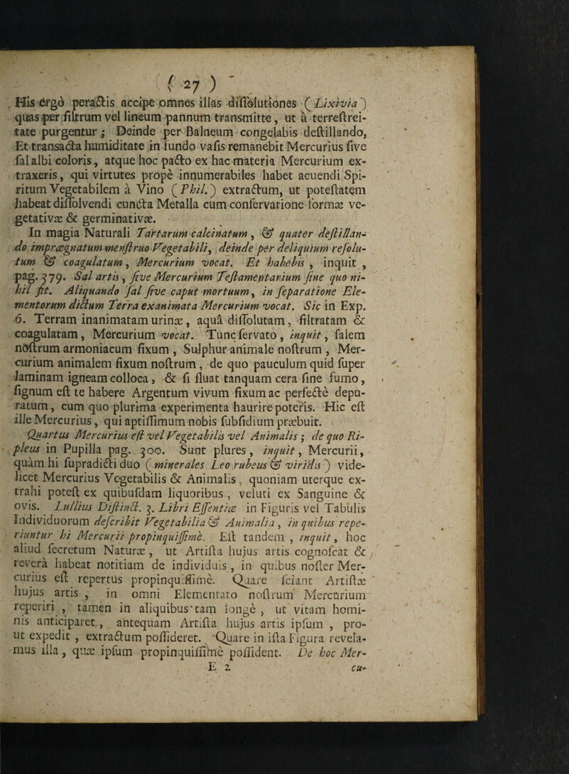 His 6rgd peraftis accipe omnes illas dillMutiones ( Lixivia) quas per filtrum vel lineum pannum transmitte, ut a terreftrei- tate purgentur; Deinde per Balneum congelabis deftillando, Ettransada humiditate in fundo vafis remanebit Mercurius five falalbi coloris, atque hoc pafto ex hac materia Mercurium ex¬ traxeris, qui virtutes prope innumerabiles habet acuendi Spi¬ ritum Vegetabilem a Vino QPhil.') extraftum, ut poteftatem habeat difTolvendi eunda Metalla cum confervatione formse vc- getativse & germinativae. In magia Naturali Tartarum calcinatum, & quater deftillan¬ do impraegnatum menflruo Vegetabili, deinde per deliquium re folli¬ tum & coagulatum, Mercurium vocat. Et habebis , inquit , pag. 379. Sal artis , five Mercurium Tefl ament arium fine quo ni¬ hil fit. Aliquando fal five caput mortuum, in feparatione Ele¬ mentorum diftum Terra exanimata Mercurium vocat. Sic in Exp. 6. Terram inanimatam urinae, aqua diftolutam, filtratam & coagulatam, Mercurium vocat. Tuncfervato, inquit, faiem ndftrum armoniacum fixum , Sulphur animale noftrum , Mer¬ curium animalem fixum noftrum, de quo pauculum quid fuper laminam igneam colloca, & fi fluat tanquam cera fine fumo, fignum eft te habere Argentum vivum fixum ac perfede depu¬ ratum , cum quo plurima experimenta haurire poteris. Hic eft ille Mercurius, qui aptiftimum nobis fubfidium praebuit. Quartus Mercurius e (i vel Vegetabilis vel Animalis ; de quo Ri- pleus in Pupilla pag. 500. Sunt plures, inquit, Mercurii, quam hi fupradididuo (minerales Leo rubeus & viridis ) vide¬ licet Mercurius Vegetabilis & Animalis , quoniam uterque ex¬ trahi poteft ex quibufdam liquoribus , veluti ex Sanguine cS< ovis.. Lullius Diftintt. 3. Libri Effentire in Figuris vel Tabulis Individuorum deferibit Vegetabilia & Animalia, in quibus repe- riuntur hi Mercurii propinquiffime. Eft tandem , inquit, hoc aliud fecretum Naturx , ut Artifta hujus artis cognofcat & revera habeat notitiam de individuis, in quibus noder Mer¬ curius eft repertus propinquiffime. Quare fcknt Artiftre hujus artis , in omni Elementato noftrum Mercurium repenn , tamen m aliquibus’tam longe, ut vitam homi¬ nis anticiparet,, antequam Artifta hujus artis ipfum , pro¬ ut expedit , extraftum poftideret. 'Quare in ifta Figura revela¬ mus ilia , qux ipfum propinquiffime pofiident. De hoc Mer- E2 - ' cu~