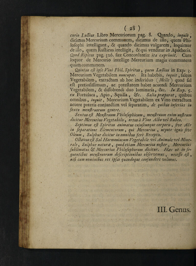 ( 28 ) curio Lutiius Libro Mercuriorum pag. 8. Quando, btquit, dicimus Mercurium communem, dicimus de illo, quem Phi- lofophi intelligunt, & quando dicimus vulgarem, loquimur de illo, quem Ilufticus intelligit, & qui venditur io Apothecis. Quod Ripleus pag. 326. fuas Concordantia ita exprimit. Cum loquor de Mercurio intellige Mercurium magis communem quam communem. : 'hk • J| Quinius efi ipfe Vini Phil. Spiritus , quem Lu/lius in Exp; 3; Mercurium Vegetabilem nuncupat. Ita habebis, inquit, falem Vegetabilem , extra&um ab hoc individuo (Melie) quod fal efl: pretiofiffimum, ac poteftatem habet acuendi Mercurium Vegetabilem, & diflolvendi duo luminaria, &c. In Exp. q. ex Portulaca, Apio, Squilla, &c. Salia prrepar at, quibus omnibus, inquit, Mercurium Vegetabilem ex Vino extraftum acuere poteris conjundlim vel feparatim, de quibus inferius in fexto menftruorum genere. Sextus ejl Menftruum Philofophicum, menflruum enim nojlrum dicitur Mercurius Vegetabilis , ortus a Vino Albo vel Rubeo. Septimus ejl Spiritus animatus cujufcunque corporis , five Aer in feparatione Elementorum , qui Mercurius , ut pote ignis five Oleum , Sulphur dicitur in omnibus fere Receptis. OHavus ejl Sal Harmoniacum Vegetabile vel Animale vel Mine¬ rale , Sulphur natur te , quod etiam Mercurius nojler , Mercurius fuilimatus & Mercurius Philofophorum dicitur. Haec ut in fe- quentijus menjlnuorum defcriptionibus obfervemus , neceffe ejl, ni fi cum nominibus res ipfas quandoque confundere velimus. 1 .4 '. M • *