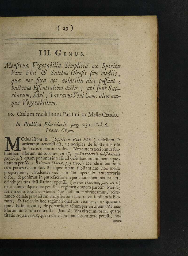 .  ' ’ \ * ■ , \ . _ ; / ; , .4 • , ' /■ Menfirua. Vegetabilia Simplicia ex Spiritw Vini Pbtl. & Salibus Oleofis five mediis 5 qua/ nec fixa nec volatilia dici pofjunt •, baclenm Effentialibus dictis , uti funtSac-> charum3 Mei, Tartarus Vini Com. aliorum- que ; Vegetabilium. io. Coelum mellifluum Parifini ex Melie Crudo.. \ -i In Traciica Elucidarii pag. 231. Vol. 6. Theat. Chy-m. MOdus iftum B., ( Spiritum Vini Phil. 3 coeleflem Qc ardentem acuendi eft, ut accipias de liibftamiis tibi declaratis quantum voles. Nos autem accipimus fub- ftantiam Florum unitorum id efl, me/iis recentis JubJlantiam pag.z6g..') quam ponimus in vafe ad deftillandurn omnem aquo- fitatem per Y. ( Balneum Maria;, pag 270.' Deinde infundimus tres partes & amplius B. fuper iltam fubfhntianv hoc modo praeparatam , claudentes vas cum fuo operculo antenotorio ditto , & ponimus in putrefactionem per unum diem naturalem a deinde per tres deftillationes-per Z. ( ignem cinerum, pag. 270.) deftillamus ufque dum per illud regimen omnem partem Mercu-.- rialem cum toto fucco benedi&te lubftantiae obtineamus 3 reite¬ rando deinde praedictum magifterium eum nova fubftantia Flo¬ rum , & faciendo hoc regimen quatitor vicibus , in quarum? fine, B. folutivum, de potentia ;n afitim per virtutem Mannae' Flotum unitorum reduxiiti. Jam Rr. Vas vitreum forte, quan¬ titatis Aquae capax, quam urna communis continere poteft, ha¬ bens-.