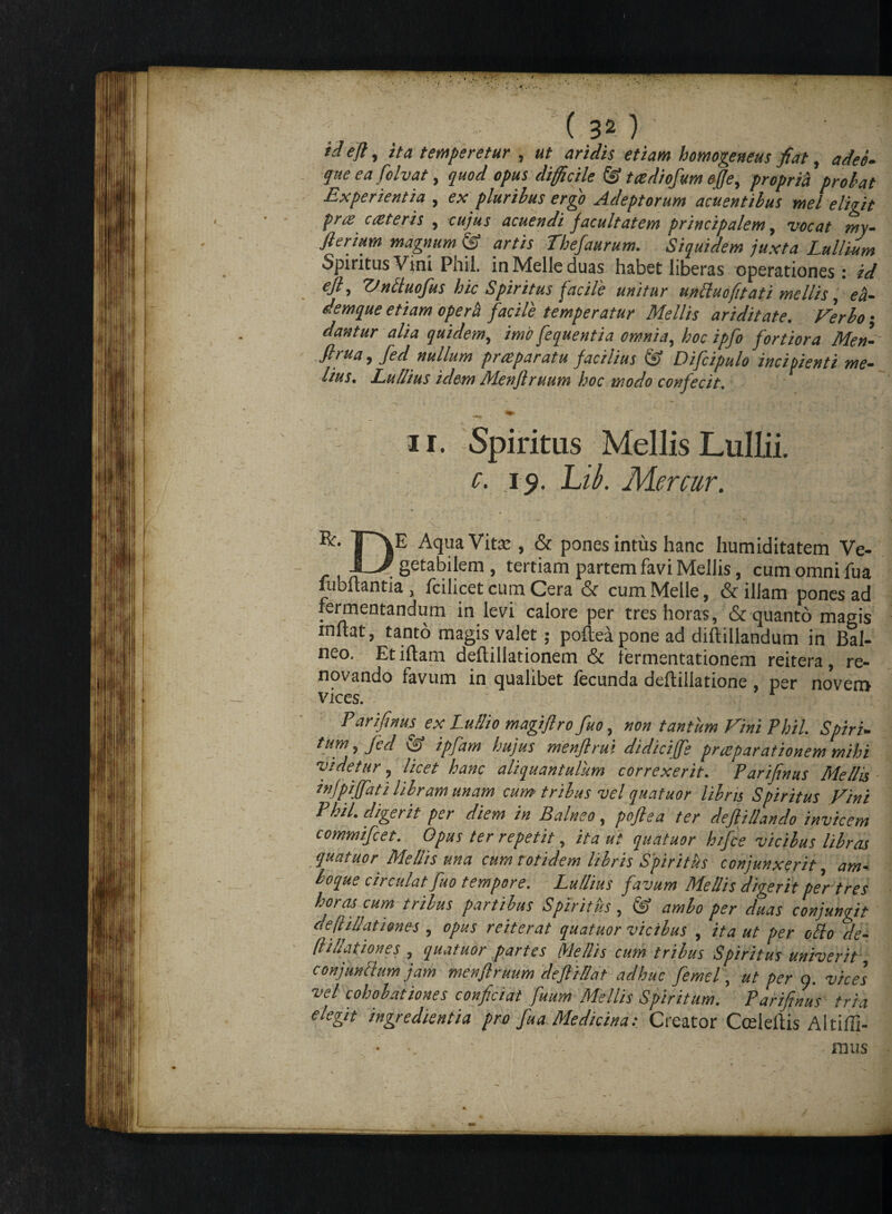td efl, ita temperetur , ut aridis etiam homogeneus fiat, adeo* que ea folvat, opus difficile & tcediofum offe, propria probat Experientia , pluribus ergo Adeptorum acuentibus mei eligit pr& c reter is 5 cujus acuendi facultatem principalem, vocat my- @ Thefaurum. Siquidem juxta Lnllium Spiritus Vini Phil. in Melie duas habet liberas operationes: id €ft> V-n£luofus hic Spiritus facile unitur un Pluo fit ati mellis, demque etiam operti facile temperatur Mellis ariditate. Verbo • dantur alia quidem, /wb fequentia omnia, hoc ipfo fortiora Men- flfu*9 fid nullum praeparatu facilius & Difcipulo incipienti me¬ lius. Ludius idem Menflruum hoc modo confecit. —*v - > ~ ~ , - • V * : * '* 'i _ . 1 ■ • ii. Spiritus MellisLullii. 19. L/£ Mercur. ^ T~\E Aqua Vita: , & pones intus hanc humiditatem Ve- •I—/ getabilem , tertiam partem favi MelJis, cum omni lua jubilantia , fcilicet cum Cera & cum Meile, & iliam pones ad fermentandum in levi calore per tres horas, & quanto magis initat, tanto magis valet ; poflea pone ad diftillandum in Bal¬ neo. Et illam deflillationem & lermentationem reitera, re¬ novando favum in qualibet fecunda deftiliatione , per novem vices. r Parifinusjx Lu/Iio magiflro fuo, non tantum Vim Phil. Spiri¬ tum , Jcd ipfam hujus menflrui didiciffe praeparationem mihi videtur, licet hanc aliquantulum correxerit. Parifinus Mellis infpijfati libram unam cum tribus vel quatuor libris Spiritus Vini Phil. digerit per diem in Balneo, poflea ter deflillando invicem commifeet. Opus ter repetit, ita ut quatuor hifie vicibus libras quatuor Mellis una cum totidem libris Spiritus conjunxerit, am- boque circulat fuo tempore. Lu/lius favum Mellis digerit per tres horas cum tribus partibus Spiritus , & ambo per duas conjungit deflillationes , opus reiterat quatuor vicibus , ita ut per ollo de- /filiationes , quatuor partes Mellis cum tribus Spiritus univerit, conjunllum jam menflruum defliSat adhuc femel, ut per o. vices vel cohohationes conficiat fuum Mellis Spiritum. Parifinus tria (legit ingredientia pro fua Medicina: Creator Cceleilis Altiffi- , • •. ■ . - - ■ mus