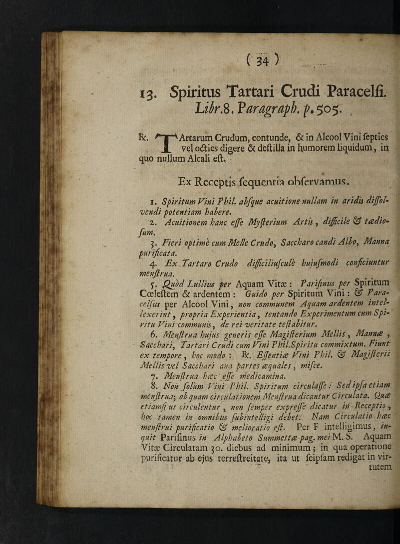 i3. Spiritus Tartari Crudi Paracelfi. L^r.8. Paragrapb. f. 505. Rr. ^“T^ Artarum Crudum, contunde, & in Alcool Vini fepties X vel odies digere & deftilla in humorem liquidum, in quo nullum Alcali eft, # ' Ex Receptis (equentia ohfervamps* 1. Spiritum Vini Phil. abfque acuitione nullam in aridis dijfol- vendi potentiam hahere. 2. Acuitionem hanc ejjfe Myflerium Artis , difficile & taedio» fum. 5. Fieri optime cum Melie Crudo, Saccharo candi Alboy Manna: purificata. 4. Ex Tartaro Crudo difficiliujcule hujufmodi conficiuntur menfirua. 5. Quod Lullius per Aquam Vitse : Pariftnus per Spiritum Cceleftem & ardentem : Guido per Spiritum Vini: & Para- celfus per Alcool Vini, non communem Aquam ardentem intel¬ lexerint , propria Experientia, tentando Experimentum cum Spi¬ ritu Vini communis, <r/<? veritate te flabitur. 6. Menfirua hujus generis ejjfe Magiflerium Mellis, Mannae , Sacchari, Tartari Crudi cum Vini PhiLSpiritu commixtum. Fiunt ex tempore, /000 modo : R. Efientice Vini Phil. @ Magifterii Mellis vel Sacchari ana partes aequales, mifce. 7. Menfirua haec\effie medicamina. 8. Non folum Vini Phil. Spiritum circulaffe: Sed ipfa etiam menfirua; ol quam circulationem Menfirua dicantur Circulat a. Quts ctiamfi ut circulentur , #0« femper exprefie dicatur in Receptis , hoc tamen in omnibus fubintelligi debet. Nam Circulatio haec menflrui purificatio & melioratio eft. Per F intelligimus, /»- 7«//- Parifinus //2 Alphabeto Summettae pag. mei M. S. Aquam Vitas Circulatam 30. diebus ad minimum; in qua operatione purificatur ab ejus terrefireitate, ita ut feipfam redigat in vir¬ tutem