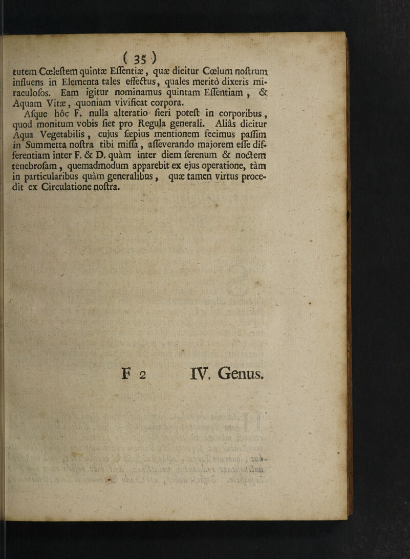 tutem Cceleftem quinta: Eflentite, qua: dicitur Coelum noftrum influens in Elementa tales effedus, quales merito dixeris mi- raculofos. Eam igitur nominamus quintam Eflentiam , & Aquam Vitee, quoniam vivificat corpora. Alque hoc F. nulla alteratio fieri poteft in corporibus, quod monitum vobis fiet pro Regula generali. Ali&s dicitur Aqua Vegetabilis, cujus fepius mentionem fecimus pafiim in Summetta noftra tibi mifla, afleverando majorem efle dif¬ ferentiam inter F. & D. quam inter diem ferenum & nodem tenebrofam, quemadmodum apparebit ex ejus operatione, tam in particularibus quam generalibus, qua: tamen virtus proce¬ dit ex Circulatione noftra. \ F 2 IV. Genus. ' 1