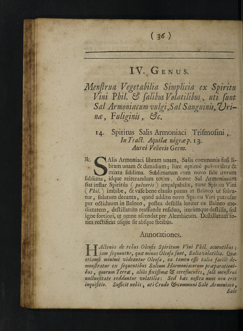 ( 'T ( 3^ ) ' >- ' ; \ . , - < IV. G E N U S. M v ' . / >/- hm Vegetabilia Simplicia ex Spiritu Vini Thil. & falibm Volatilibus , //£i /////^ Sal Armoniacum vulgi,Sal Sanguinis, f£jn- im, fuliginis, £5V. 14. Spiritus Salis Armoniaci Trifmofini, In Tracl. Aquilae, nigrae f. 13. Aurei Vellem Germ. Hc. Alis Armoniaci libram unam, Salis communis fufi li¬ bram unam & dimidiam; hisc optime puiv7erifata& mixta fublima. Sublimatum cum novo faie iterum fublima, ldque reiterandum toties , donec Sal Armoniacum fiatinftar Spiritus Q pulveris]) impalpabilis, tunc Spir tu Vini (Pbil.j imbibe, &vafebeneclaufo ponas in Balneo ut folva- tur, folutum decanta, quod addito novo Spiritu Vini putrefac per o&iduum in Balnea, poftea deftilla leniter ex Balneo me¬ dietatem, deftillatum reaffunde refiduo, iterumque deftilla, fed igne fortiori, ut omne afcendatper Aiembicum. Deftillatum to¬ ties re&ificat ufque fit abfque fecibus. * / Annotationes. . ■- * \ x \ 'Y_, jl 'Axenus de rebus Oleofis Spiritum Tini Thil, acuentibus ^ jam fequuntkr, quae minus Oleofa funt^ Salia volatilia. Quae etiamfi minime videantur Oleofa, ea tamen effe talia facile de- monjlratur ex fequentilus Salium Harmoniacorum praeparationi» lus, quorum Terrae, alias fixiffimae & cerefluentes, fola menjlrui unftuofitate redduntur volatilia: Sed haec noftra nunc non erit inquifitio. Sufficit nobis, uti Crudo communi Sale Armoniaco, Sale
