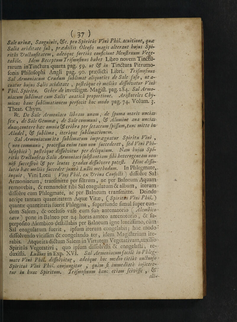 Sale urinae, S anguinis, @V. pro Spiritus Vini Phil. acuit ion e? gw# ariditate fuci, prae diti is Oleofis magis alterant hujus Spi¬ ritus Vntluofitatem, adeo que fortius conficiunt Menftruum Vege- tahile. Idem Receptum Trifmofinus hahet Libro novem Tindu- rarum inTindura quarta pag. £9* ^ ^ ^ Tindura Pitrumo- fonis Philofophi Angli pag. 90. prodidi Libri. Trifmofinus Sal Armeniacum Crudum fuhlimat aliquoties de Sale fufo, ut ar¬ cuatur hujus Salis aci ditat e , pofteaque eo melius dijfolvatur Vini Phil. Spiritu. Geher de inveftigat. Magift. pag. 284. Sal Armo¬ niacum fuhlimat cum Salis anatica proportione. Arijloteles Cjhy- micus hanc fuh limationem perfecit hoc modo pag. 74* Volum. S* Theat. Chym. . Rr. De Sale Armoniaco libram unam p de fpuma maris uncias fex j de Sale Gemmee, de Sale communi, Alumine ana' uncias duas\ contere haec omnia & crihra per fetaceumfpijfumfiunc mitte in Aludel, fuh lima , iteraque fuhlimat ionem. ^ Sal Armoniacum ita fublimatum impraegnatur Spiritu Vini , j non communis , procefjiis enim tum non fuccederet, fed l ini PhD lofophicij pofteaque dijfolvitur per deliquium. ^ Nam hujus Spi¬ ritus ZJntluofitas Salis Armoniaci fuhftantiam fihi heterogeneam non nifi fuccejjive & per lentos gradus di(folvere potefl. Hinc diffo- lutio haec melius Juc ce det'juxta Duilii methodum. In Phlegmate,,* inquit, Vini Lotii ^ Vini Phil. ex Vrina Confellij diffolve Salv Armoniacum, tranfmitte perfiltrum, ac per Balneum Aquam-, removebis, & remanebit tibi Sal coagulatum & album, iterum * difTolve cum Phlegmate, ac per Balneum tranfmitte. Deinde accipe tantam quantitatem Aquas Vitx, QSpiritus Vim Phil. ) quanta: quantitatis fuerit Phlegma , fuperfunde fimui fuper eun¬ dem Salem, &’Ocdufo vafe cum hio antenatorio (jAlem&ico caeco j pone in Balneo per 24 horas amoto antenotorio , & fu- perpofito Alembico deftillabis per Balneum igne lentiflimo, cum ^ Sal coagulatum fuerit , ipfum iterum congelabis; noe modo diffolvendo viciflim & congelando ter, idem Magifterium ite¬ rabis. Atque ita didum Salem in Virtutem Vegetativam,auxilio Spiritus Vegetativi , quo ipfum diffolvifti & congelafh, te- duxifti. Lullius in Exp. XVI. Sal Armoniacum facile in Phleg¬ mate Vini Phil dijfolvitur, adeo que hoc medio citius unttuofe Spiritui Vini Phil conjungitur , quam fi immediate injice te» iur in hunc Spiritum. Trifmofinum hanc, etiam fcivijje 7 <3- t • - .. V. \ J