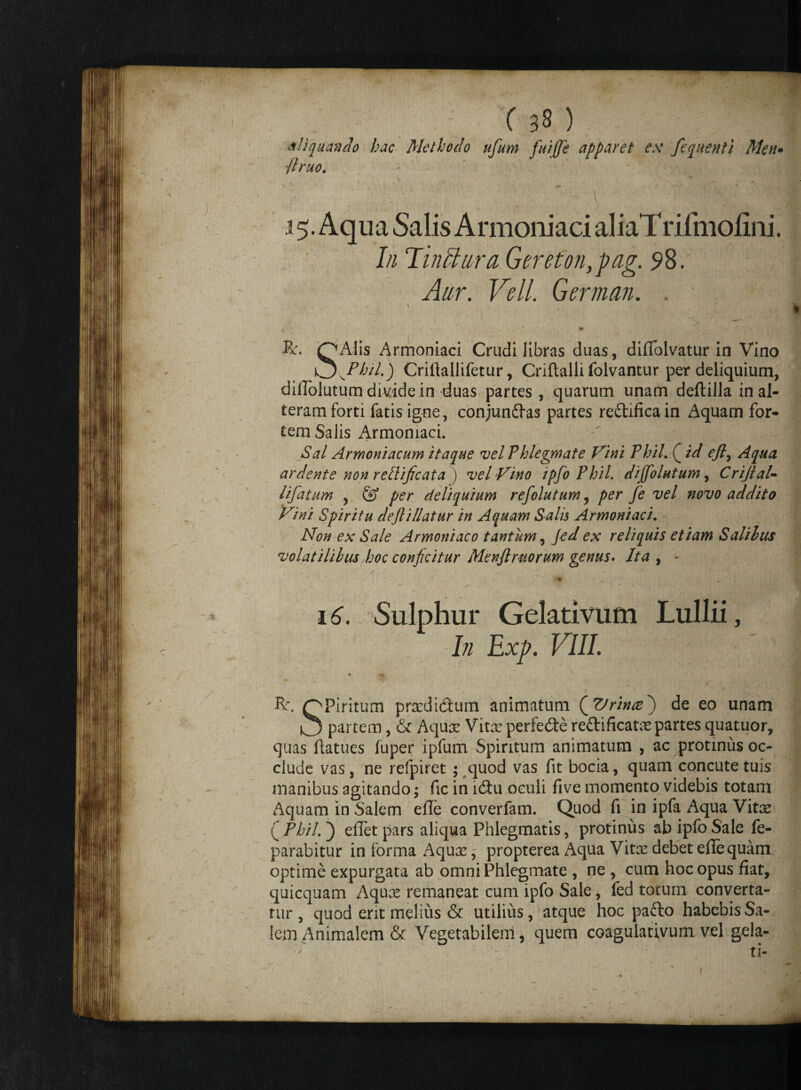 'liquando hac Methodo ufum fuijje apparet ex fequenti Men• /truo. ^ *', ■* 1; 15. Aqua Salis Armoniaci aliaTrifmofini. In Tinctura Gereton,pag. 5*8. Aur. Veli. German. . - . \ t» R. OAlis Armoniaci Crudi libras duas, diffolvatur in Vino v^^Phil.) Criftallifetur, Criftalli folvantur per deliquium, diffolutum divide in duas partes , quarum unam deftilla in al¬ teram forti fatis igne, conjunftas partes reftificain Aquam for¬ tem Salis Armoniaci. Sal Armoniacum itaque vel Phlegmate Vini PhiL Q id ejl, Aqua ardente non retlificata ) vel Vino ipfoPhil. dijfolutum, Crijlal- lifatum , & per deliquium refolutum, per fe vel novo addito Vini Spiritu deftiliatur in Aquam Salis Armoniaci, - Non ex Sale Armoniaco tantum, Jed ex reliquis etiam Salilus volatilibus hoc conjicitur Menftrtiorum genus. Ita , - «• 16. Sulphur Gelativum Lullii, In Exp. VIII. » ^ R. OPiritum prsedidum animatum ^Vrince') de eo unam O partem, & Aqua: Vitte perfedte rettificatre partes quatuor, quas ftatues fuper ipfum Spiritum animatum , ac protinus oc¬ clude vas, ne refpiret ; quod vas fit bocia, quam concute tuis manibus agitando; fic in ldtu oculi five momento videbis totam Aquam in Salem efle converfam. Quod fi in ipfa Aqua Vitx ( PhiL ) e flet pars aliqua Phlegmatis, protinus ab ipfo Sale Re¬ parabitur informa Aqux, propterea Aqua Vitee debet efle quam optime expurgata ab omni Phlegmate , ne , cum hoc opus fiat, quicquam Aqu;c remaneat cum ipfo Sale, fed totum converta¬ tur , quod erit melius & utilius, atque hoc pafto habebis Sa¬ lem Animalem & Vegetabilem, quem coagulativum vel gela- f - ti- 1