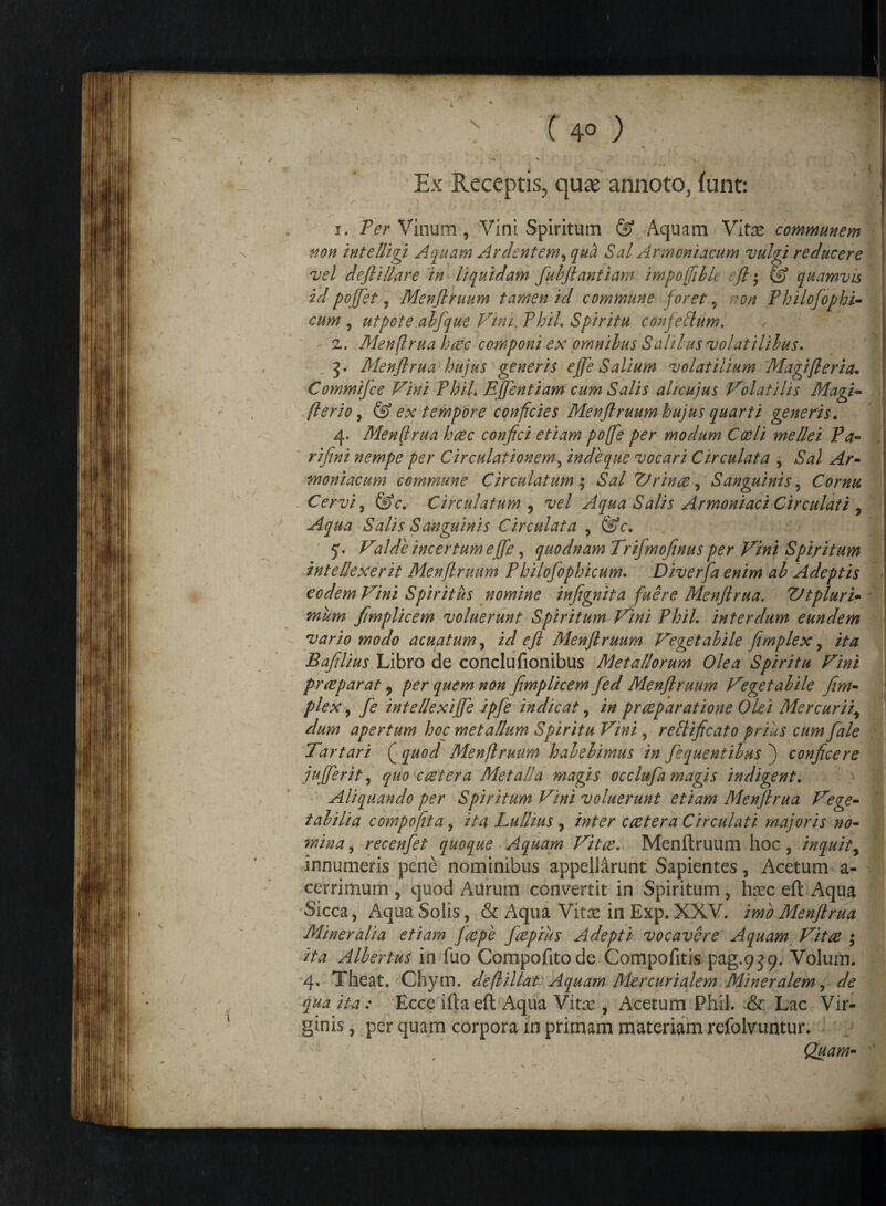 / - v c 4°) y «j Ex Receptis, quae annoto, funt: ||:  i. Per Vinum, Vini Spiritum & Aquam Vitas communem non intelligi Aquam Ardentem, qua Sal Armoniacum vulgi reducere vel deftillare in liquidam fubjlantiam impofftbk fl ; & quamvis id pojjet, Menflruum tamen id commune foret ? non Philofophi- , cum , utpote.abfque Vini, Phil. Spiritu confelium. r - z. Menftrua hrec componi ex omnibus Salibus volatilibus. 3. Menftrua hujus generis effe Salium volatilium Magifleria. Commifce Vini PhiL Effentiam cum Salis alicujus Volatilis Magi- flerio, & ex tempore conficies Menflruum hujus quarti genens. 4. Menffrua hrec confici etiam poffe per modum Coeli mellei Pa- rifini nempe per Circulationem, inde que vocari Circulat a , moniacum commune Circulatum; Sal Vrinre, Sanguinis, Cornu Cervi, ©c*. Circulatum , vel Aqua Salis Armoniaci Circulati , Aqua Salis Sanguinis Circulat a 9 &c. 5'. Valde incertum eJje, quodnam Trifmojinus per Vini Spiritum intellexerit Menflruum P hilofophicum. Diverfa enim ab Adeptis eodem Vini Spiritus nomine infignita fuere Menftrua. Vtpluri¬ mum ftmplicem voluerunt Spiritum Vini PhiL interdum eundem vario modo acuatum, i<r/ Menflruum Vegetabile fimplex, Baftlius Libro de conclufionibus Metallorum Olea Spiritu Vini pr repar at ? #0// ftmplicem fed Menflruum Vegetabile fim¬ plex , 7? intellexiffe ipfe indicat, prreparatione Olei Mercurii, apertum hoc metallum Spiritu Vini, reSlificato prius cum fale Tartari (j quod Menflruum habebimus in fequentibus 7 conficere jufferit, ^00 c reter a Metalla magis occlufa magis indigent. Aliquando per Spiritum Vini voluerunt etiam Menftrua Vege¬ tabilia compofita, ita Lulhus , inter cretera Circulati majoris no¬ mina , recenfet quoque Aquam Vitae. Menflruum hoc, inquit f innumeris pene nominibus appellarunt Sapientes, Acetum a- cerrimum , quod Aurum convertit in Spiritum, hxc eft Aqua 1. Sicca, Aqua Solis, & Aqua Vitx in Exp. XXV. imo Menftrua Mineralia etiam ftepe freprus Adepti vocavere Aquam Vitre ; ita Albertus in fuo Compofitode Compofitis pag.939. Volum. 4. Theat. Chym. deflUlat Aquam Mercurialem Mineralem, de qua ita: Ecce iftaeft Aqua Vitx , Acetum Phil. & Lac Vir¬ ginis , per quam corpora in primam materiam refolvuntur. Quam- V