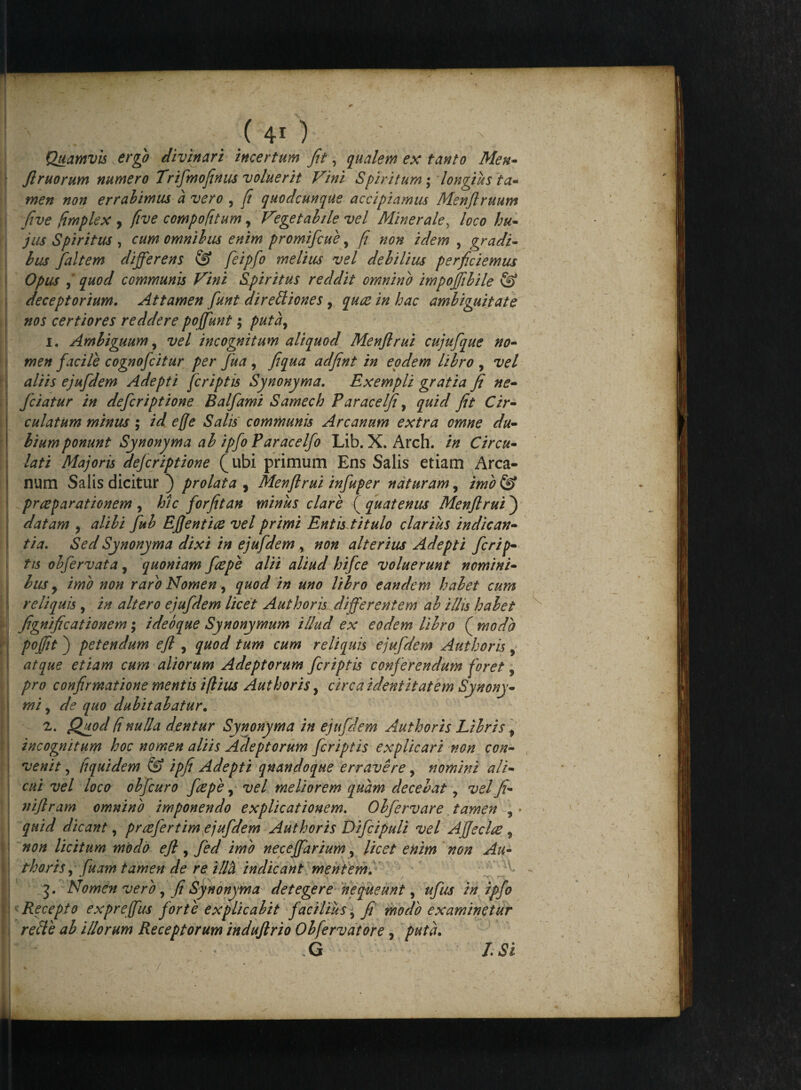Quamvis ergo divinari incertum fit, qualem es tanto Men- firuorum numero Trifimofinus voluerit Vini Spiritum ; longius ta¬ men non errabimus a vero , fi quodcunque accipiamus Menflruum five limples , five compofitum, Vegetabile vel Minerale, loco hu¬ jus Spiritus , cum omnibus enim promifcue, fi non idem , gradi¬ bus fialtem differens @ fie ipfio melius vel debilius perficiemus Opus 9 quod communis Vini Spiritus reddit omnino impojfibile & deceptorium. Attamen fiunt dirediones, quae in hac ambiguitate nos certiores reddere po(fiunt; puta, 1. Ambiguum, vel incognitum aliquod Menflrui cujufique no¬ men fiacile cognoficitur per fiua , fi qua adfint in eodem libro , vel altis ejufidem Adepti jcriptis Synonyma. Esempli gratia fi ne- fciatur in deficriptione Balfiami Samech Paracelji, quid fit Cir- culatum minus; id effe Salis communis Arcanum estra omne du¬ bium ponunt Synonyma ab ipfio Paracelfio Lib. X. Arch. in Circu- lati Majoris dejcriptione ^ubi primum Ens Salis etiam Arca¬ num Salis dicitur ) prolata , Menflrui infiuper naturam, imo & prreparationem , hic fiorfitan miniis clare ( quatenus Menflrui ) datam , alibi fiub Eflentiee vel primi Entis titulo clarius indican¬ tia. Sed Synonyma dixi in ejufidem , non alterius Adepti ficrip- tis obfiervata, quoniam ficepe alii aliud hifice voluerunt nomini¬ bus y imo non raro Nomen y quod in uno libro eandem habet cum reliquis , in altero ejufidem licet A ut horis differentem ab illis habet fignificationem; ideoque Synonymum illud ex eodem libro ( modo pojfit) petendum efl , quod tum cum reliquis ejufidem Authoris, atque etiam cum aliorum Adeptorum ficriptis conferendum foret 5 pro confirmatione mentis iflius Authoris, circa identitatem Synony¬ mi , de quo dubitabatur. 2. Quod (inulla dentur Synonyma in ejufidem Authoris Libris f incognitum hoc nomen aliis Adeptorum ficriptis explicari non con¬ venit , liquidem & ipfi Adepti qnandoque erravere, nomini ali¬ cui vel loco obficuro fiepe, vel meliorem quam decebat y vel fi- 7tiflram omnino imponendo explicationem. Obfiervare tamen , • quid dicant, prrefiertim ejufidem Authoris Dificipuli vel AJfeclre 9 non licitum modo efl, fied imo neceffiarium, licet enim non Au¬ thoris , fiuam tamen de re illh indicant mehteml '' f fi 3. Nomen vero, fi Synonyma detegere nequeunt, tfius in ipfio Recepto expreffius fiorte explicabit faciliusy fi modo examinetur refte ab illorum Receptorum induflrio Obfervatore, puta. .G I.Si
