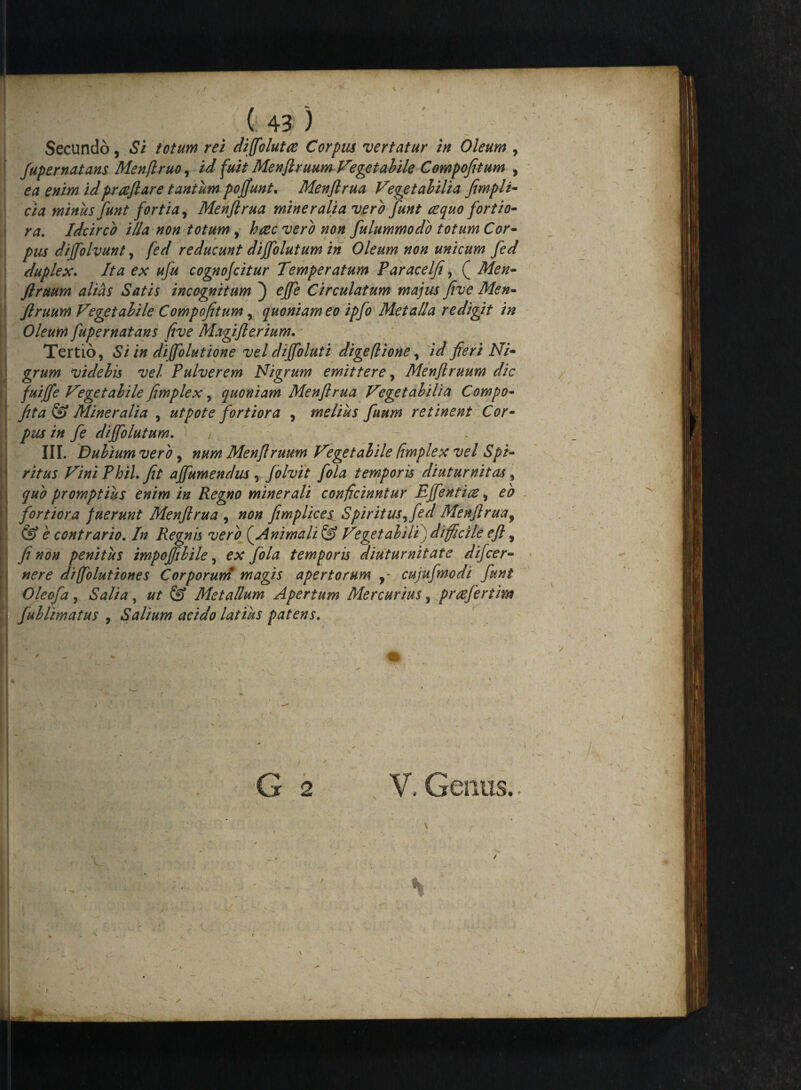 Secundo, Si totum rei diffolutce Corpus vertatur in Oleum , fupernatans Menflruo, id fuit Menftruum Vegetabile Compofitum , ea enim idprreflare tantum pofjunt. Menftrua Vegetabilia fimpli- eia minus funt fortia, Menflrua mineralia vero funt azquo fortio¬ ra. Idcirco illa non totum, h&c vero non fulummodo totum Cor¬ pus diffolvunt, fed reducunt diffolutum in Oleum non unicum fed duplex. Ita ex ufu cognofcitur Temperatum Paracelfi, ( Men¬ ftruum alias Satis incognitum ) effe Circulatum majus five Men¬ ftruum Vegetabile Compofitum, quoniam eo ipfo Metalla redigit in Oleum fupernatans five Magifterium. Tertio, Si in diffolutione vel dijfoluti digeflione, id fieri Ni¬ grum videbis vel Pulverem Nigrum emittere, Menftruum dic fuifte Vegetabile fimplex, quoniam Menftrua Vegetabilia Compo- fita & Mineralia , ut pote fortiora , melius fuum retinent Cor¬ pus in fe diffolutum. j III. Dubium vero, num Menftruum Vegetabile fimplex vel Spi¬ ritus Vini Phil. fit ajfumendus , folvit fola temporis diuturnitas, quo promptius enim in Regno minerali conficiuntur Effentm, eo fortiora fuerunt Menftrua , non fimplices Spiritus^ fed Menftrua9 & e contrario. In Regnis vero (^Animali & Vegetabili) difficile eft, fi non penitus impojfibile, ex fola temporis diuturnitate difeer- nere diffolutiones Corporum magis apertorum y- cujufmodi funt Oleofa, Salia, ut & Metallum Apertum Mercurius, prrefertim fublimatus , Salium acido latius patens. / 2 Genus.. ;'