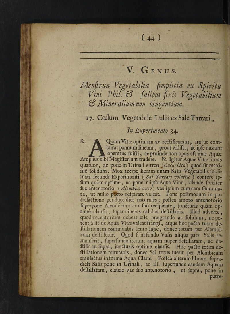 Menfirua Vegetabilia fimplicia ex Spiritu Vini Vbil. & falibus fixis Vegetabilium & Mineralium non tingentium. iy. Coelum Vegetabile Lullii ex Sale Tartari, ■ j. T -, v J HI In Experimento 34. -/ * r > ' ' '■ ' - a fc. & Quam Vitx optimam ac re&ifiqatam, ita ut com- LjL burat pannum lineum , prout vidifti, ac ipfe mecum Ji A operatus fuifti, ac proinde non opus eft ejus Aquae Amplius tibi Magifterium tradere. R:. Igitur Aqux Vitx libras quatuor, ac pone in Urinali vitreo ^Cucurbita) quod fit maxi¬ me folidum: Mox accipe libram unam Salis Vegetabilis fubli- mati fecundi Experimenti ( Sal Tartari volatile ) contere ip- fum quam optime, ac pone in ipfa Aqua Vitae, claude fortiter fuo antenotorio (Alembico caeco) vas ipfum cum cera Gumma¬ ta, ut nuilo pafto refpirare valeat. Pone poftmodum in pu¬ trefactione per duos dies naturales; poftea amoto antenotorio fuperpone Alembicumcumfuo recipiente, junduris quam op¬ time claufis, fuper cineres calidos deftillabis. Illud adverte, quod receptorium debeat efie prxgrande ac folidum, ne po¬ tentia iftius Aqux Vitae valeat frangi, atque hoc pa£lo tuam de- ftillationem continuabis lento igne, donec totum per Alembi¬ cum deftilletur. Quod fi in fundo Vafis aliqua pars Salis re- manferit, fuperfunde iterum aquam nuper deftillatam, ac de- ftilla ut fiipra, junduris optime claufis. Hoc pado toties de- ftillationem reiterabis , donec Sal totus fuerit per Alembicum tranfadus in forma Aqux Clarae. Poftea alteram libram fupra- didi Salis pone in Urinali, ac illi fuperfunde eandem Aquam deftillatam, claude >vas fuo antenotorio , ut fupra, pone in putre-