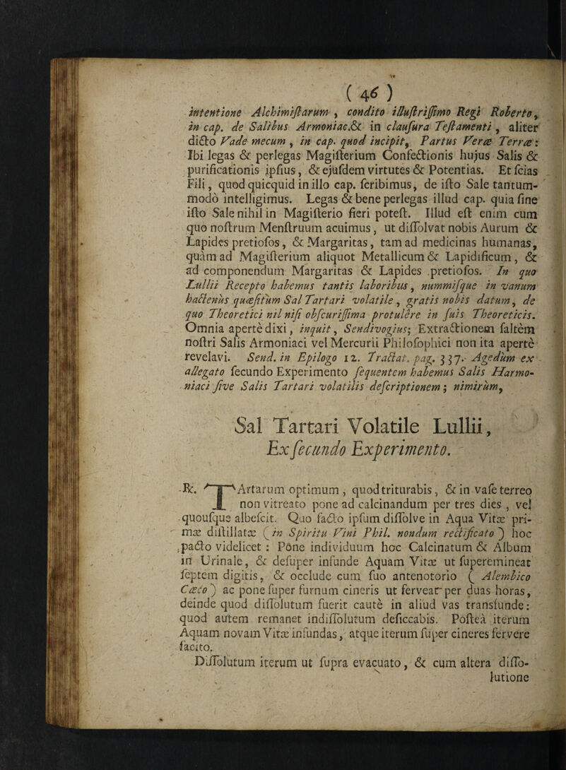 (40 intentione Alchimiflarum , condito illuflriffimo Regi Roherto, in cap. -dfe Salibus Armoniac.&c in claufura Teflamenti , aliter dido Vade ntecum , cap. incipit 9 Partus Ver ce Terree: Ibi legas & perlegas Magifterium Confedionis hujus Salis & purificationis ipfius, & ejufdem virtutes & Potentias. Et fcias Fili, quod quicquid in illo cap. feribimus, de ifto Sale tantum¬ modo intelligimus. Legas & bene perlegas illud cap. quia fine ifto Sale nihil in Magifterio fieri poteft. Illud eft enim cum quo noftrum Menftruum acuimus, ut diflolvat nobis Aurum & Lapides pretiofos, & Margaritas, tam ad medicinas humanas, quam ad Magifterium aliquot Metallicum & Lapidificum, & ad componendum Margaritas & Lapides pretiofos. In quo Tullii Recepto halemus tantis laboribus, nummifque in vanum halienus qucefitum Sal Tartari volatile , gratis nobis datum, de quo Theoretici nil niji obfcurijjima protulere in fuis Theoreticis. Omnia aperte dixi, inquit, Sendivogius\ Extradionem faltem noftri Salis Armoniaci vel Mercurii Philofophici non ita aperte revelavi. Send.in Epilogo iz. I'radat■, pag. 337.- Agedum ex allegato fecundo Experimento fequentem halemus Salis Harmo- niaci five Salis Tartari volatilis deferiptionem; nimirum, s * ' » 7 i , * ■ * f Sal Tartari Volatile Lullii, Ex fecundo Experimento. - R. ^ s Artarum optimum , quod triturabis, &in vafe terreo X non vitreato pone ad calcinandum per tres dies vej quoufque albefcit. Quo fado ipfum diflolve in Aqua Vitre pri¬ nis diftillatx in Spiritu Vini PhiL nondum rect ficato ) hoc .pado videlicet : Fdne individuum hoc Calcinatum & Album in Urinale, & defuper infunde Aquam Vites ut fuperemineat feptem digitis, & occlude cum fuo antenotorio Q Alemlico Casco') ac pone fuper furnum cineris ut fervearper duas horas, deinde quod diftolutum fuerit caute in aliud vas transfunde: quod autem remanet indiffolutum deficcabis. Poftea iterum Aquam novam Vine infundas, atque iterum fuper cineres fervere facito. DaTolutum iterum ut fupra evacuato, & cum altera diflb- lutione i