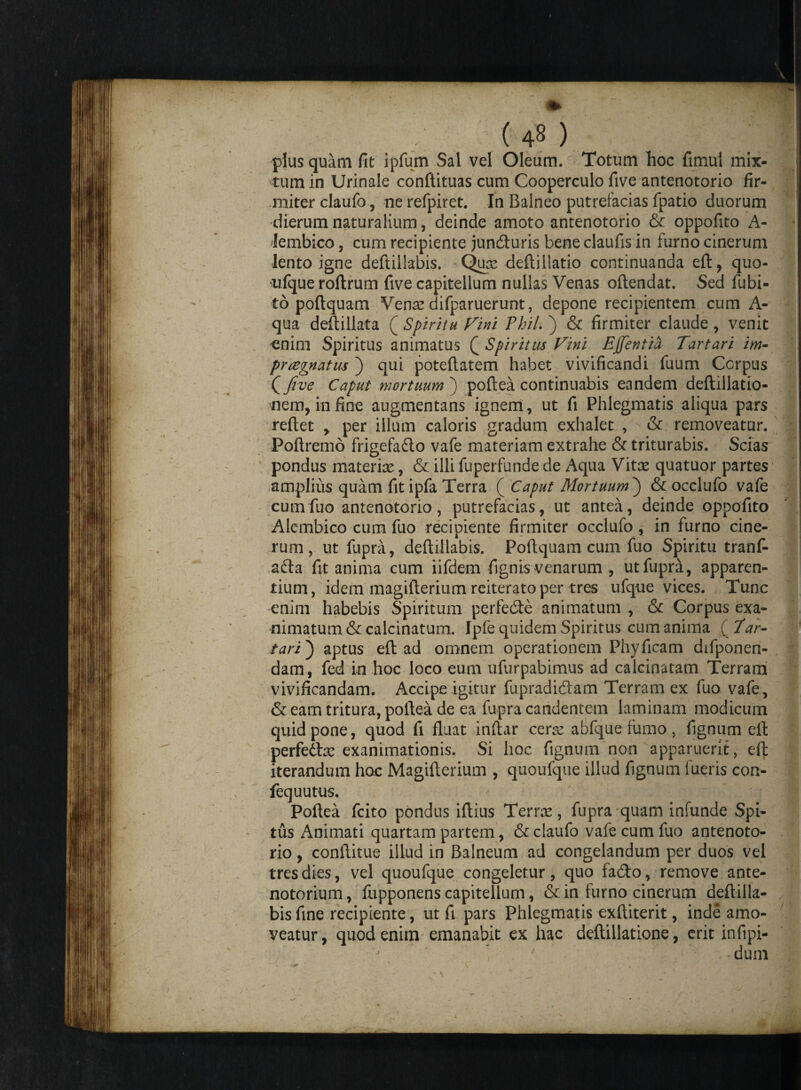 plus quam fit ipfum Sal vel Oleum. Totum hoc fimul mix¬ tum in Urinale conftituas cum Cooperculo five antenotorio fir¬ miter claufo, nerefpiret. In Balneo putrefacias fpatio duorum dierum naturalium, deinde amoto antenotorio & oppofito A- Jembico, cum recipiente juncfturis bene claufis in furno cinerum lento igne deftillabis. Quas deftillatio continuanda eft, quo¬ ufque roftrum five capitellum nullas Venas oftendat. Sed fubi- to poftquam Verne difparuerunt, depone recipientem cum A- qua deftillata ( Spiritu Vini Fhil. ) & firmiter claude , venit €nim Spiritus animatus Q Spiritus Vini Ejfentia Tartari im¬ praegnatus ) qui poteftatem habet vivificandi fuum Corpus {five Caput mortuum ) poftea continuabis eandem deftillatio- nem, infine augmentans ignem, ut fi Phlegmatis aliqua pars reftet , per illum caloris gradum exhalet , - & removeatur. Poftremo frigefadlo vafe materiam extrahe & triturabis. Scias pondus materias, & illi fuperfunde de Aqua Vitas quatuor partes amplius quam fit ipfa Terra f Caput Mortuum ) & occlufo vafe cumfuo antenotorio, putrefacias, ut antea, deinde oppofito 'I Alembico cum fuo recipiente firmiter occlufo , in furno cine¬ rum, ut fupra, deftillabis. Poftquam cum fuo Spiritu tranf- a£ta fit anima cum iifdern fignis venarum , ut fupra, apparen¬ tium, idem magifterium reiterato per tres ufque vices. Tunc enim habebis Spiritum perfedte animatum , & Corpus exa¬ nimatum & calcinatum. Ipfe quidem Spiritus cum anima ( Tar¬ tari) aptus eft ad omnem operationem Phyficam difponen- dam, fed in hoc loco eum ufurpabimus ad calcinatam Terram vivificandam. Accipe igitur fupradidam Terram ex fuo vafe, & eam tritura, poftea de ea fupra candentem laminam modicum quid pone, quod fi fluat inftar ceras abfque fumo , fignum eft perfedtx exanimationis. Si hoc fignum non apparuerit, eft iterandum hoc Magifterium , quoufque illud fignum fueris con- fequutus. ' ~ \ ' I Poftea fcito pondus iftius Terras, fupra quam infunde Spt- tus Animati quartam partem, & claufo vafe cum fuo antenoto¬ rio , conftitue illud in Balneum ad congelandum per duos vel tres dies, vel quoufque congeletur, quo fa&o, remove ante- notorium, fupponens capitellum, & in furno cinerum deftilla- 7 f- bis fine recipiente, ut fi pars Phlegmatis exftiterit, inde amo¬ veatur, quod enim emanabit ex hac deftillatione, erit infipi- r . ' ■■■*■■ -dura