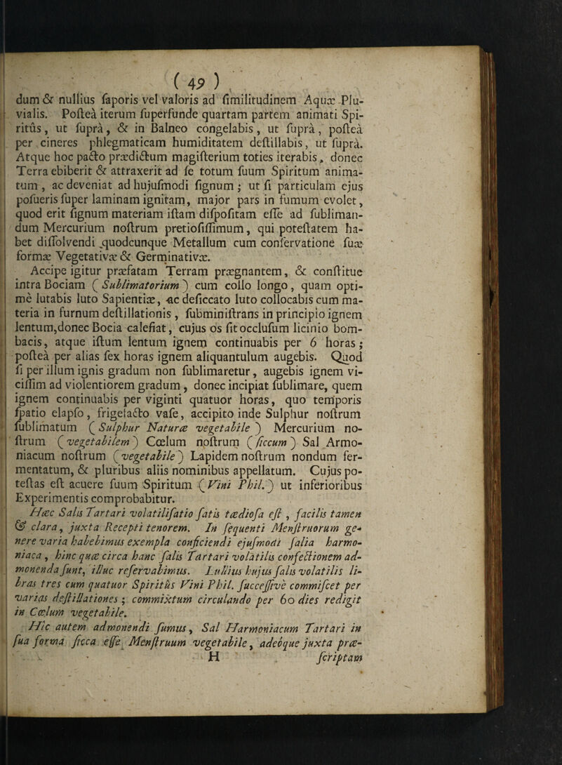 ! dum& nullius faporis vel valoris ad fimilitudinem Aqua: Plu- i vialis. Poftea iterum fuperfunde quartam partem animati Spi- I ritus, ut fupra, & in Balneo congelabis, ut fupra, poftea | per cineres phlegmaticam humiditatem deftillabis, ut fupra. Atque hoc pafto prxdi&um magifterium toties iterabis, donec Terra ebiberit & attraxerit ad fe totum fuum Spiritum anima¬ tum , ac deveniat ad hujufmodi fignum; ut fi particulam ejus j pofueris fuper laminam ignitam, major pars in fumum evolet, quod erit fignum materiam iftam difpofitam efle ad fubliman- dum Mercurium noftrum pretiofiffimum, qui poteftatem ha¬ bet difiolvendi ,quodcunque Metallum cum confervatione fux I formse Vegetativse & Germinativx. ~ Accipe igitur praefatam Terram praegnantem, & conftitue intra Bociam Q Sublimatorium ) cum collo longo, quam opti- I me lutabis luto Sapientiae, ^ac deficcato luto collocabis cum ma- i teria in furnum deftillationis , fubminiltrans in principio ignem j lentum,donec Bocia calefiat, cujus os fitocclufum licinio bom- t bacis, atque iftum lentum ignem continuabis per 6 horas; I poftea per alias fex horas ignem aliquantulum augebis. Quod fi per illum ignis gradum non fublimaretur, augebis ignem vi- ! cilfim ad violentiorem gradum, donec incipiat fublimare, quem ignem continuabis per viginti quatuor horas, quo temporis fpatio elapfo, frigetafto vafe, accipito inde Sulphur noftrum j fublimatum Q Sulphur Natur re vegetabile ) Mercurium no¬ ftrum ( vegetabilemj Ccelum noftrum (ficcum) Sal Armo- niacum noftrum (vegetabilej Lapidem noftrum nondum fer¬ mentatum, & pluribus aliis nominibus appellatum. Cujus po- I teftas eft acuere fuum Spiritum (Vini Phil.} ut inferioribus I Experimentis comprobabitur. Haec Salis Tartari volatilifatio fatis taediofa eft , facilis tamen & clara, juxta Recepti tenorem. In fequenti Menftruorum ge<* nere varia habebimus exempla conficiendi ejujmoai falia harmo- niaca , hinc qua: circa hanc falis Tartari volatilis confetlionem ad- i monenda funt, illuc refervabimus. Lullius hujus falis volatilis li¬ bras tres cum quatuor Spiritus Vini Phil. fuccejfive commifcet per varias deftillationes ; commixtum circulando per 60 dies redigit in Ccelum vegetabile. Htc autem admonendi fumus, Sal Harmoniacum Tartari in fua forma ficca ejfe Menflruum vegetabile, adebque juxta prte- H fcriptam