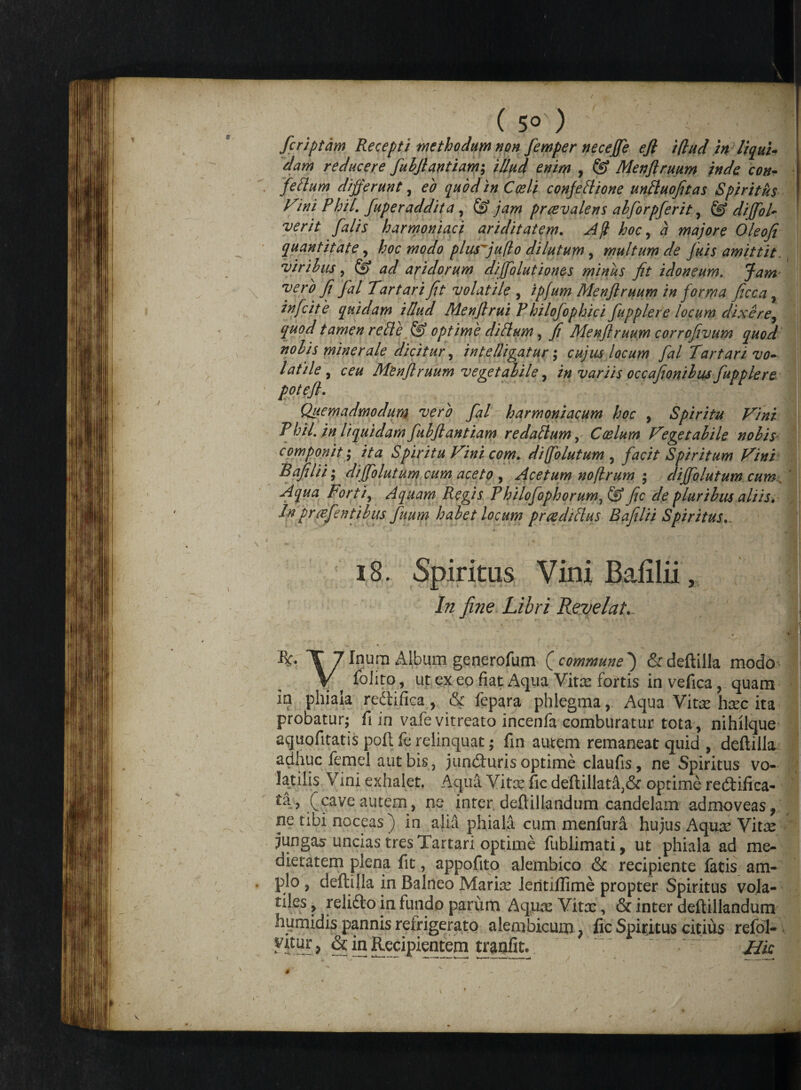 ( 5° ) ' ^ Vjll fcriptam Recepti methodum non femper neceffe efl iflud in liqui¬ dam reducere fuhflantiam; illud enim , & Menflruum inde con~ felium differunt, eo quod in Coeli conjeftione unttuofitas Spiritus l^ini Phil. fuperaddita , & jam praevalens alforpferit, & diffioP ver it falis harmoniae i ariditatem. Ajl hoc, a majore Oleofi quantitate, hoc modo plusfiuflo dilutum, multum de fuis amittit. viribus, ad aridorum dijfolutiones minus fit idoneum. Jam* vero fi fal Tartari fit volatile , ipfum Menflruum in forma ficca, ™fcite quidam illud Menflrui Philofophici fupplere locum dixere, quod tamen reide {f? optime diflum, fi Menflruum corrofivum quod nolis minerale dicitur, intelligatur; cujus locum fal Tartari vo¬ latile , ceu Menflruum vegetabile, in variis occafionibus fupplere poteft. Quemadmodum vero fal harmoniacum hoc , Spiritu Vini P hil. in liquidam fubflantiam redallum, Coelum Vegetabile nobis componit; ita Spiritu Vini com. difolutum , facit Spiritum Vini Bajilii; dijfolutum cum aceto , Acetum no(Irum ; diffiolutum cum. Aqua Forti, Aquam Regis Philofophorum,& fic de pluribus aliis* Inprafentibus fuum habet locum praediHus Bafelii Spiritus... 18. Spiritus Vini Bafilii, In fine Libri Revelat., R« T 7 Inum Album generofum (commune*) & deftilla modo \ ^ iolito, ut ex eo fiat Aqua Vitx fortis in vefica, quam ia phiala redtifica , & fepara phlegma, Aqua Vitre harc ita probatur; fi in vafevitreato incenfa comburatur tota, nihilque aquofttatis poli le relinquat; fin autem remaneat quid , deftilla adhuc femel aut bis, jundturis optime claufis, ne Spiritus vo¬ latilis Vini exhalet. Aqua Vitx fic deflillat^& optime redtifica- ta , (cave autem, ne inter deftillandum candelam admoveas, ne tibi noceas) in alia phiala cum menfura hujus Aquar Vitx jungas uncias tres Tartari optime fublimati, ut phiala ad me¬ dietatem plena fit, appofito alembico & recipiente fatis am¬ plo , deftilla in Balneo Mariar ieritiftime propter Spiritus vola¬ tiles , relidto in fundo parum Aquic Vitae, & inter deftillandum humidis pannis refrigerato alembicum} fic Spiritus citius refol- Vitur, & in Recipientem tranfit. jjk \