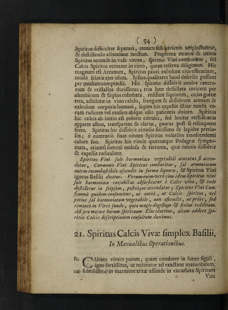 . c m Spiritus difficulter feparari, etenim fefe^invicem affiple$uritur, & deftillando afcendunt junftim. Propterea mixtos & unitos Spiritus accende in vafe vitreo r fpiritus Vini comburitur , fed Caicis Spiritus remanet in vitro, quem referva diligenter. Hic magnum eft Arcanum, Spiritus pauci excedunt ejus efficaciam, modo fciatis ejus ufum. Ipfius qualitates haud defcribi poliunt per modum compendii. Hic fpiritus dilTolvit oculos cancro¬ rum & criftallos duriffimas; tria haec deftillata invicem per alembicum & faepius cohobata, reddunt liquorem, cujusguttee tres, adhibitae in vino calido, frangunt & dilTolvunt arenam & calculum corporis humani, liquor hic expellit illius morbi ve¬ ram radicem vel caufamabfque ullo patientis dolore. Spiritus hic calcis ab initio eft coloris caerulei, fed leniter redtificatus apparet albus, tranfparens & clarus, paucas poft fe relinquens feces. Spiritus hic dilTolvit cimelia fixiffima & lapides pretio- fos; e contrario fixat omnes Spiritus volatiles tranfeendenti calore fuo. Spiritus hic vincit quascunque Podagras fympto- mata, etiamfi fumme nodofa & tartarea, quae omnia dilTolvit & expellit radicaliter. , i;' Spiritus Vini fale harmoniaco 'vegetabili acutatus fi accen- datur, Communis Vini Spiritus comburitur, fal armoniacum autem incombufiilile afeendit in forma liquoris, ® Spiritus Vini igneus Bafilii dicitur. Verum-enim-verb cum idem Spiritus vini fale harmoniaco conjuhlhis abforbeatur a Calce viva, ® inde deflilletur in feipfum , pofieaque accendatur ; Spiritus Vini Com. fiammti quidem confumitur, ut antea , at Calcis fpiritus, vel potius fal harmoniacum vegetabile , non afeendit, ut prius, fed remanet in Vitri fundo , quia magis digeflum & fixius redditum. Afl pro majore horum fpirituum Elucidatione, aliam addere fpi¬ ritus Calcis deferiptiouem confultum duximus. 21. Spiritus Calcis Vivae fimplex Balilii, In Wlanualibus Operationibus. ■\ I /■ - • ' • ‘ • * ' • . * ... • ( Rc. /^lAlcem vivam puram, quam combure in furno figuli, V_-/ igne fortiffimo, ut reducatur ad exadtam maturitatem, cui fubtiliffime in marmore trita; affunde in cucurbita Spiritum Vini