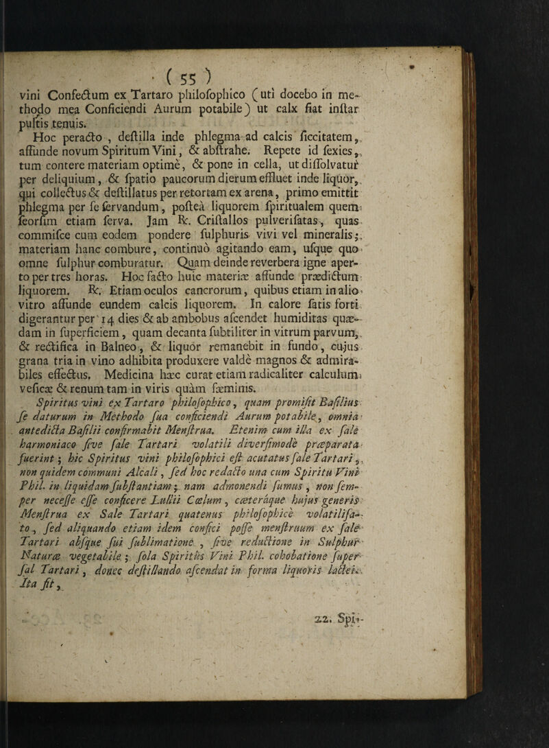 vini Confe&um ex Tartaro phiiofophico (uti docebo in me¬ thodo mea Conficiendi Aurum potabile) ut calx fiat inltar pultis tenuis* Hoc peracto , deftilla inde phlegma ad calcis ficcitatem,/ affunde novum Spiritum Vini, &abftrahe. Repete id fexies,, tum contere materiam optime, & pone in cella, ut diffolvatu^ per deliquium, & fpatio paucorum dierum effluet inde liquor,, q.jai collectus & deftillatus per retortam ex arena, primo emittit phlegma per fe fervandum, poftea liquorem fpiritualem quem* feorfim etiam ferva. Jam R. Criftallos pulverifatas, quas commifce cum eodem pondere fulphuris vivi vel mineralis materiam hanc combure, continuo agitando eam, ufque qua» omne fulphur comburatur. Quam deinde reverbera igne aper¬ to per tres horas. HocTa&o huic materia affunde prsediftum- liquorem. R. Etiam oculos cancrorum, quibus etiam in alio- vitro affunde eundem calcis liquorem. In calore fatis forti, digerantur per 14 dies & ab ambobus afcendet humiditas qux- dam in fuperficiem, quam decanta fuhtiliter in vitrum parvum,. & re&ifica in Balneo, & liquor remanebit in fundo, cujus > grana tria in vino adhibita produxere valde magnos & admira¬ biles effeftus. Medicina hxc curat etiam radicaliter calculum 1 veficse & renum tam in viris quam feminis. Spiritus vini ex Tartaro phiiofophico, quam promifit Bafilius fe daturum in Methodo fua conficiendi Aurum potabile, omnia? antediEa Bafilii confirmabit Menftrua. Etenim cum illa ex fale harmoniaco five fale Tartari volatili diverfimode pr repar at at fuerint; hic Spiritus vini philofophici efi acutatus fale Tartari,, non quidem communi Ale ali , fed hoc redaEo una cum Spiritu Tini PhiL in liquidam fulftantiam *r nam admonendi fumus , non fem-■ per necefje effe conficere Lullii Coelum , cceteraque hujus generis^ Menflrua ex Sale Tartari quatenus philofophici volatilifa tofed aliquando etiam idem confici poffe menflruum ex fale Tartari abfque fui fublimatione , five reduEione in Sulphur * Naturae vegetabile ; fola Spiritus Tini PhiL cohobatione fuper fal Tartari. donec defii liando afeendat in forma liquoris laE-eki Ita jit, ^ T 2,2. Spir- • • '» ' J * V / %