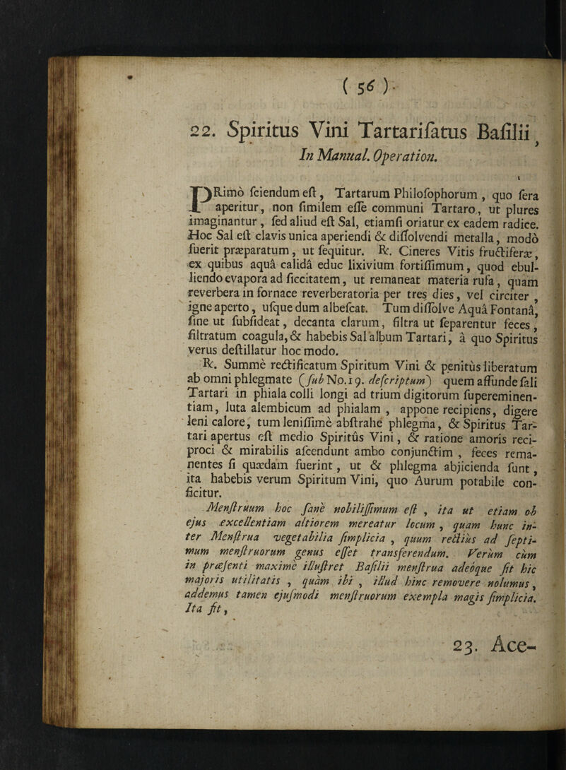 ( 5^ ) • * _ . v _ % 22. Spiritus Vini Tartarifatus Balilii> In Manual. Operation. • t \ - vA , t PRimo fciendum eft, Tartarum Philofophorum , quo fera aperitur, non fimilem efle communi Tartaro, ut plures imaginantur, fed aliud eft Sal, etiamfi oriatur ex eadem radice. Hoc Sal elt clavis unica aperiendi & difTolvendi metalla, modo fuerit praeparatum, ut fequitur. Rr. Cineres Vitis fru&ifera:, ex quibus aqua calida educ lixivium fortiflimum, quod ebul¬ liendo evapora ad ficcitatem, ut remaneat materia rufa, quam reverbera in fornace reverberatoria per tres dies, vel circiter igne aperto, ufque dum albefcat. Tum diflolve Aqua Fontana’ fine ut fubfideat, decanta clarum, filtra ut feparentur feces’ filrratum coagula, & habebis Sal album Tartari, a quo Spiritus verus deftillatur hoc modo. R. Summe redificatum Spiritum Vini & penitus liberatum ab omni phlegmate QfubNo.ig. defcriptuml) quem affunde fali Tartari in phiala colli longi ad trium digitorum fupereminen- tiam, luta alembicum ad phialam , appone recipiens, digere leni calore, tumlenillime abftrahe phlegma, & Spiritus Tar¬ tari apertus eft medio Spiritus Vini, & ratione amoris reci¬ proci & mirabilis afcendunt ambo conjundim , feces rcma- nentes fi quadam fuerint, ut & phlegma abjicienda funt, ita habebis verum Spiritum Vini, quo Aurum potabile con¬ ficitur. Menjlruum hoc fane noliUJJimum e(l , ita ut etiam oh ejus .excellentiam altiorem mereatur locum, quam hunc in¬ ter Menjlrua vegetabilia fimplicia , quum retlius ad fiepti- mum menflruorum genus e[fet transferendum. Verum cum in precjenti maxime illujlret Bafilii menjlrua adebque fit hic majoiis utilitatis , quam ibi , illud hinc removere nolumus, addemus tamen ejujmodi menfiruorum exempla magis fimplicia. Ita fit ,  %