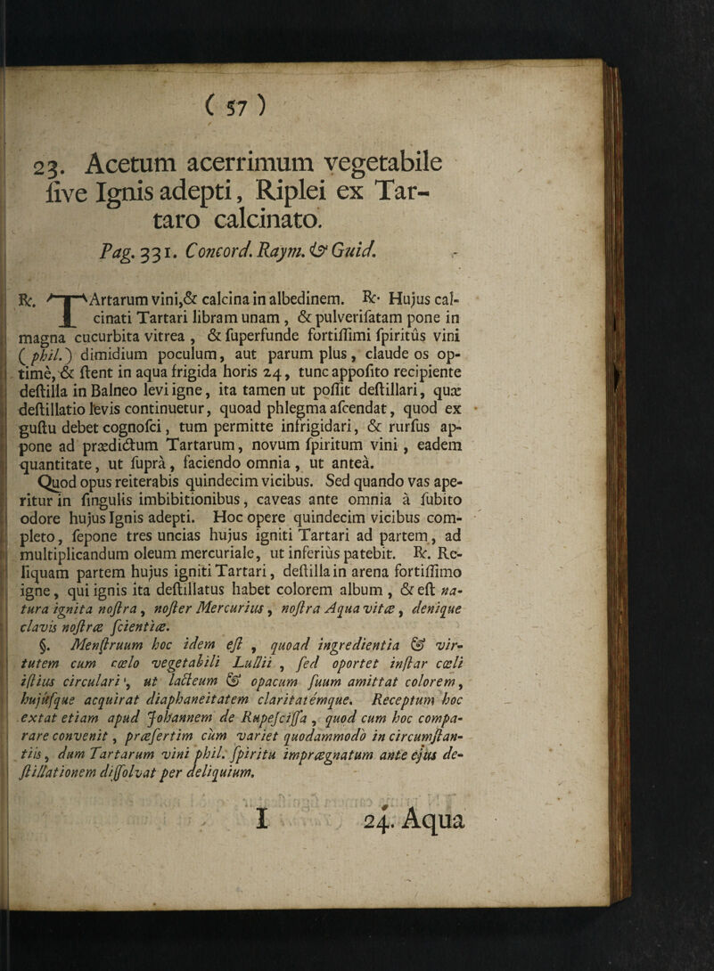 23- Acetum acerrimum vegetabile live Ignis adepti, Riplei ex Tar- | taro calcinato. ?a&'33l‘ Concord.Raym.is?Guid. y . . ' • * : R. Artarum vini,& calcina in albedinem. ft- Hujus cal« | JL cirrati Tartari libram unam , & pulverifatam pone in , magna cucurbita vitrea , &fuperfunde fortiffimi fpiritus vini l ( phild) dimidium poculum, aut parum plus, claude os op- I time, & lient in aqua frigida horis 24, tuncappofito recipiente deftilla in Balneo levi igne, ita tamen ut poffit deftillari, qux | deftillatio levis continuetur, quoad phlegmaafcendat, quod ex guftu debet cognofci, tum permitte infrigidari, & rurfus ap- r\ pone ad prsedicftum Tartarum, novum fpiritum vini, eadem | quantitate, ut fupra, faciendo omnia , ut antea. Quod opus reiterabis quindecim vicibus. Sed quando vas ape- r ritur in fmgulis imbibitionibus, caveas ante omnia a fubito I odore hujus Ignis adepti. Hoc opere quindecim vicibus com- i! pleto, fepone tres uncias hujus igniti Tartari ad partem, ad : i multiplicandum oleum mercuriale, ut inferius patebit. R. Re- : liquam partem hujus igniti Tartari, deftilla in arena fortiftimo igne, qui ignis ita deftillatus habet colorem album , &eft na¬ tura ignita nofira, nofter Mercurius, nojlra Aqua vitee, denique clavis nojlrae [cientia* §. Menflruum hoc idem efl , quoad ingredientia & vir¬ tutem cum coelo vegetalili Ludii , fed oportet inflar coeli «i(lius circulari •, ut latteum & opacum fuum amittat colorem, hujufque acquirat diaphaneitatem claritatemque. Receptum hoc extat etiam apud Johannem de Rupejciffa , quod cum hoc compa¬ rare convenit, prafertim cum variet quodammodo in circumjlan- tiis, dum Tartarum vini phil. fpiritu impraegnatum ante ejus de- ftillationem dijfolvat per deliquium. I 24. Aqua ^ * P * ~ - T ■ * 1 • • - • ■ I 4:. ’ : * • , ^