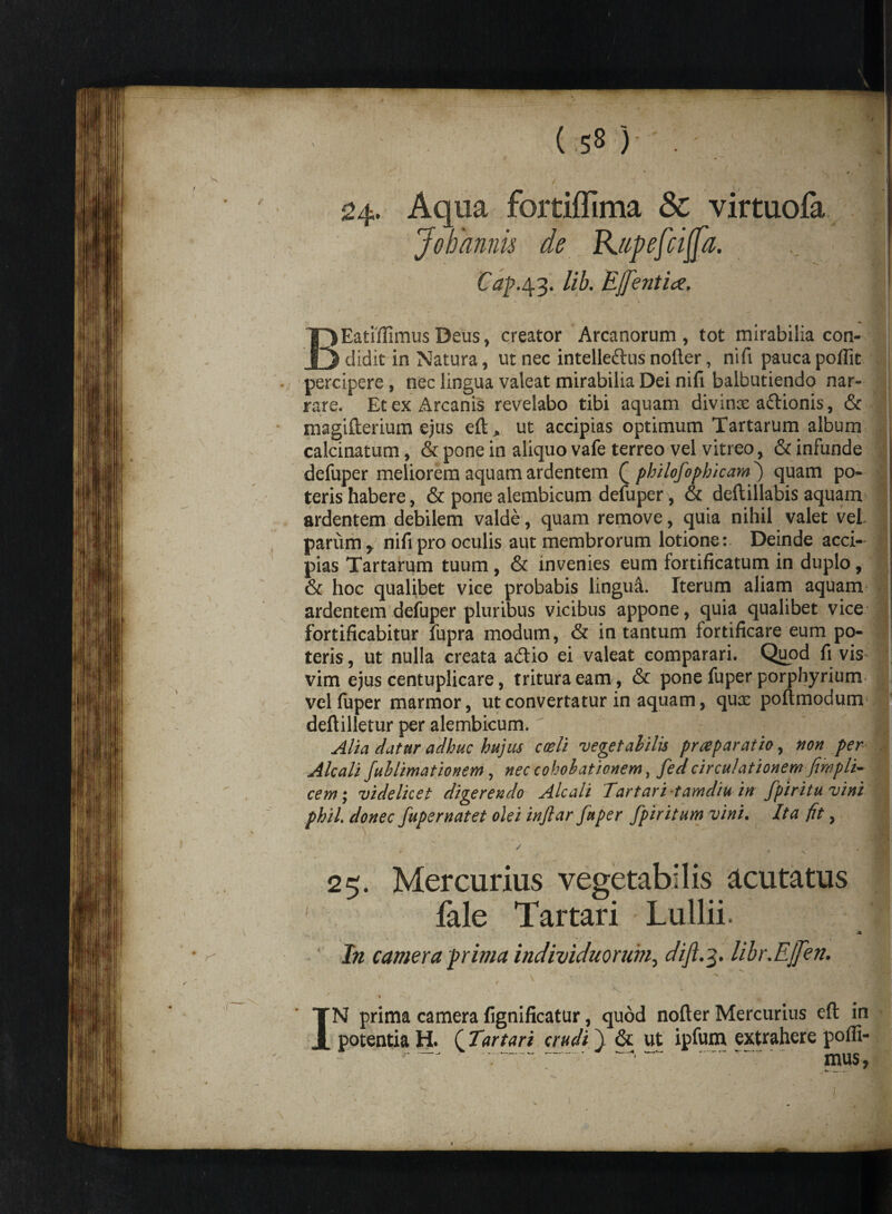 (58)'; •; ■!fl 24. Aqua fortiffima Sc virtuofa Johannis de Kapefciffa. t Cap.43. lib. EJfentia. I / ^ N ^ ' i- • / ' - r BEatifiimus Deus, creator Arcanorum , tot mirabilia con¬ didit in Natura, ut nec intelle&us noder, nifi paucapoffit percipere , nec lingua valeat mirabilia Dei nifi balbutiendo nar¬ rare. Et ex Arcanis revelabo tibi aquam divinae adlionis, & magiderium ejus eft* ut accipias optimum Tartarum album calcinatum, & pone in aliquo vafe terreo vel vitreo, & infunde j defuper meliorem aquam ardentem (j philofophicarn') quam po~ j teris habere, & pone alembicum defuper, & deftillabis aquam ardentem debilem valde, quam remove, quia nihil valet veL | parum, nifi pro oculis aut membrorum lotione: Deinde acci- I pias Tartarum tuum , & invenies eum fortificatum in duplo , & hoc qualibet vice probabis linguft. Iterum aliam aquam ardentem defuper pluribus vicibus appone, quia qualibet vice fortificabitur fupra modum, & in tantum fortificare eum po¬ teris , ut nulla creata adtio ei valeat comparari. Quod fi vis vim ejus centuplicare, tritura eam , & pone fuper porphyrium vel fiiper marmor, ut convertatur in aquam, qux podmodum dedilletur per alembicum. Alia datur adhuc hujus coeli vegetabilis pr repar at io, non per Alcali fuhlimationem, nec cokobaticnem, fed circulationem fimplT cem; videlicet digerendo Alcali Tartari tamdiu in fpiritu vini phiL donec fuper nat et olei inftar fuper fpir itum vini. Ita fit, ' ) ' .  \ ** . , * / / „ ,2 * f f '* ,/■ ' * S 25. Mercurius vegetabilis acutatus fale Tartari Lullii. I • r- In camera prima individuorum, dift.3. libr.Ejfen. s I . • | » •• s,* / •, * \ i V . « . v‘ ’ 1 / IN prima camera fignificatur, quod nofter Mercurius eft in potentia H. f Eartari crudi} & ut ipfum extrahere poffi- - ------- -.-. mus, i 1 fe— —