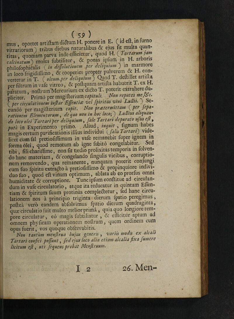 mus , oportet artiftam didumH. ponere in E. (id eftinfumo vitrariorum ) tribus diebus naturalibus & ejus fit multa quan¬ titas, quoniam parva inde efficietur, quod H. t?*'*?™’*? calci natum) moles fubtiliter, & ponas ipfum in H. arboris philofophicalis (in difolutionem per deliquium ) in marmore in loco frigidiffimo, & cooperies propter pulverem & H. con¬ vertetur in T. ( oleum.per deliquium ) Quod 1. deftrllet aitiua per filtrum in vafe vitreo, & poftquam artifta haouent T.ex paratum, noftrum'Mercurium ex dido T. poterit extrahere du¬ pliciter. Primo per magifterium capituli. . Non reputes me bc. ( per circulationem inflar Ejfentite vel fpiritus vim LuUn. ) be- cundo per magifterium capit. Non pmtermittam( per Jepa- rationem Elementorum, de quo non in hoc loco;) Lu litus aliquan¬ do loco olei 'Tartari per deliquinm, fale Tartari depurato ujiu ejt, puta in Experimento primo. . Aliud, inquit , fignum habes magis certum purificationis illius individui (falis Tartari) vide¬ licet cum fal pretiofiffimum in vafe remanebit fuper ignem in forma olei, quod remotum ab igne fubito congelabitur, oed tibi, filichariffime, non fit taedio prolixitas temporis in folven- do hanc materiam, & congelando fingulis vicibus, corruptio¬ nem removendo, qua remanente, nunquam poterit conjungi cum fuo lpiritu extrado a pretiofiffimo & propinquiore indivi¬ duo fuo , quod eft vinum optimum, ablata ab eo prorfus omni humiditate & corruptione. Tunc ipfum conftitue ad circulan¬ dum in vale circulatorio, atque ita reducatur in quintam Eflen- tiam & fpiritum fuum protinus compledetur, led hanc circu¬ lationem nos a principio triginta dierum fpatio peregimus, poftea vero eandem abfolvimus fpatio dierum quadraginta, qure circulatio fuit multo melior prima , quia quo longiore tem¬ pore circulatur, eo magis fubtiliatur , & efficitur aptum ad omnem phyficam operationem noftram, quem ordinem cum opus fuerit, vos quoque obfervabitis. Non tantum menjlrua hujus generis, variis modis ex alcah Tartari confici pofunt, fedejus loco alia etiam alcalia fixa Jumet e licitum ejl, uti fequens probat Menftruum.