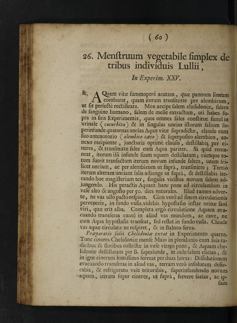 26. Menftruum vegetabile limplex de tribus individuis LuiJii, In Experim. XXV. R. A Quam vite fummqpere acutam , qux pannum lineum /l comburat, quam iterum tranfmitte per alembicum. ut fit perfefte redti ficata. Mox accipe falem chelidonix, falera de fanguine humano, fidem de meile extra&um, uti habes fu- pra in fuis Experimentis, quos omnes Tales conftitue fimulin urinale Qcucurbita') & in fingulas uncias iftorum Talium fu- perinfunde quaternas uncias Aqux vite fupradi&x, claude cum Tuo antenotorio ( alemlico caco ) & Tuperpofito alembico, an¬ nexo recipiente , juntfturis optime elautis, deftillabis. per ci¬ neres , & tranTmitte Tales cum Aqua pariter. Si quid rema¬ neat, iterum illi infunde Tuam aquam deftillatam; cumque to¬ tum fuerit tranfa&um iterum novum infunde falem, unam fcL- licet unciam, ac per alembicum ut fupra, tranTmitte ,• Tertio iterum alteram unciam falis adjunge ut fupra , & deftillabis ite¬ rando hoc magifterium ter, fingulis vicibus novum Talem ad¬ jungendo. His peractis Aquam hanc pone ad circulandum in vafe alto & angufto per yo. dies naturales. Illud tamen adver¬ te , ne vas ullo pafto relpiret. Cum vero ad finem circulationis perveneris , in timdo vafis videbis hypoftafin inftar urinx fani viri, qux erit alba. Completa ergo circulatione Aquam eva¬ cuando transieras caute in aliud vas mundum, ac cave, ne cum Aqua hypoftafis, tranfeat, fedreftetin fundo vafis. Claude vas aqux circulate ne refpiret, & in Balneo ferva. Praparatio falis Chelidonia extat in Experimento quarto. Tunc cineres Chelidonix menfe Maio in plenilunio cum luis ra¬ dicibus & floribus colleftx in vafe vitreo pone, & Aquam che¬ lidonix deftillatam per B. fupetfunde,. ut inde falem elicias , & in igne cinerum lentiftimo ferveat per duas horas: Diflolutionem evacuando transferas in aliud vas, terram vero infolutam defic- cabis, & refrigerato vafe triturabis, fuperinfundendo novam< aquam,, iterum Tuper cineres, ut fupra, fervere facias, ac ip- fam.