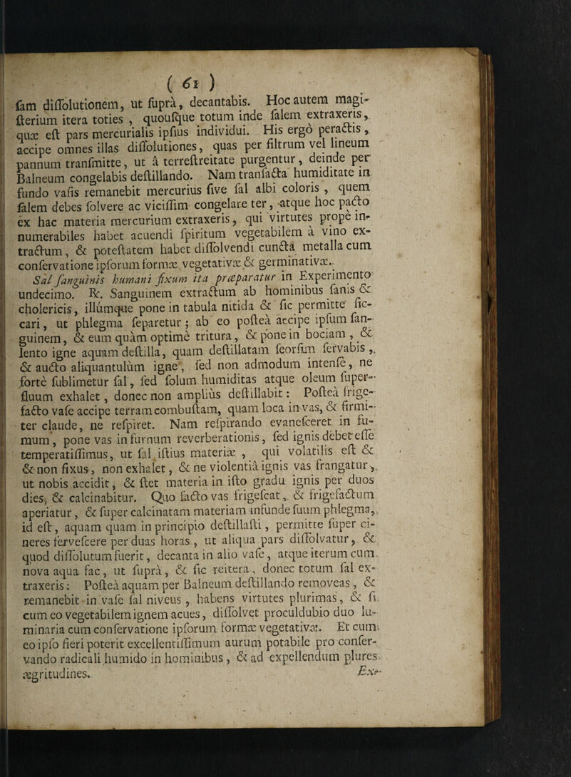  • - ; ( ) lam dillolutionem, ut fupra, decantabis. Hoc autem magi- fterium itera toties , quoufque totum mde falem extraxeris, qux eft pars mercurialis ipfius individui. His ergo peraftis , accipe omnes illas diffolutiones, quas per filtrum vel lineum pannum tranfmitte, ut a terreftreitate purgentur , deinde per Balneum congelabis deltillando. Nam tranlafta humiditate in fundo vafis remanebit mercurius five fal albi coloris , quem falem debes folvere ac viciffim congelare ter, atque hoc padto ex hac materia mercurium extraxeris, qui virtutes prope it> numerabiles habet acuendi fpiritum vegetabilem a vmo tradlum, & poteftatem habet diflblvendi. cunfta. metalla cum confervatione ipforum formae vegetativa2& germinativae.. Sal fanguinis humani fixum ita praeparatur in Experimento undecimo. Bri Sanguinem extraftum ab hominibus faniS^oc cholericis, illumque pone in tabula nitida & fic permitte hc- cari, ut phlegma feparetur; ab eo poftea accipe ipfum fare guinem, & eum quam optime tritura, & pone in bociam , & lento igne aquam deftilla, quam deftillatam ieorfim fervabis & audio aliquantulum igne , fed non admodum intenfe, ne forte fublimetur fal r fed folum humiditas atque oleum luper- fluum exhalet, donec non amplius deftillabit: Poftea frige- fadto vafe accipe terramcombuftam, quam loca in vas, cx fiiiru— ter claude, ne refpiret. Nam reipirando evanelceret in fu* mum, pone vas in furnum reverberationis, fed ignis debet efte temperatifiimus, ut fal iftius materiae , qui volatilis eft & & non fixus, non exhalet, & ne violentia ignis vas frangatur ut nobis accidit, & ftet materia in ifto gradu ignis per duos dies, & calcinabitur. Quo fadiovas frigefcat,, & i rige ia dium aperiatur, & fuper calcinatarn materiam infunde fuum phlegma,., id eft , aquam quam in principio deftiliafti, permitte fuper ci¬ neres fervefcere per duas horas , ut aliqua pars diffolvatur? & quod dillolutum fuerit, decanta in alio vafe, atque iterum cum. nova aqua fac, ut fupra, & fic reitera, donec totum lal ex¬ traxeris: Poftea aquam per Balneum deftillando removeas , & remanebit in vafe lal niveus 9 habens virtutes plurimas, & fi cum eo vegetabilem ignem acues, dilTolvet proculdubio duo he¬ minaria cum confervatione ipforum lormte vegetativai. Et cum* eo ipfo fieri poterit exceltentiffimum aurum potabile pro confer- vando radicalihumido in hominibus, &ad expellendum plures aegritudines*. E& ✓