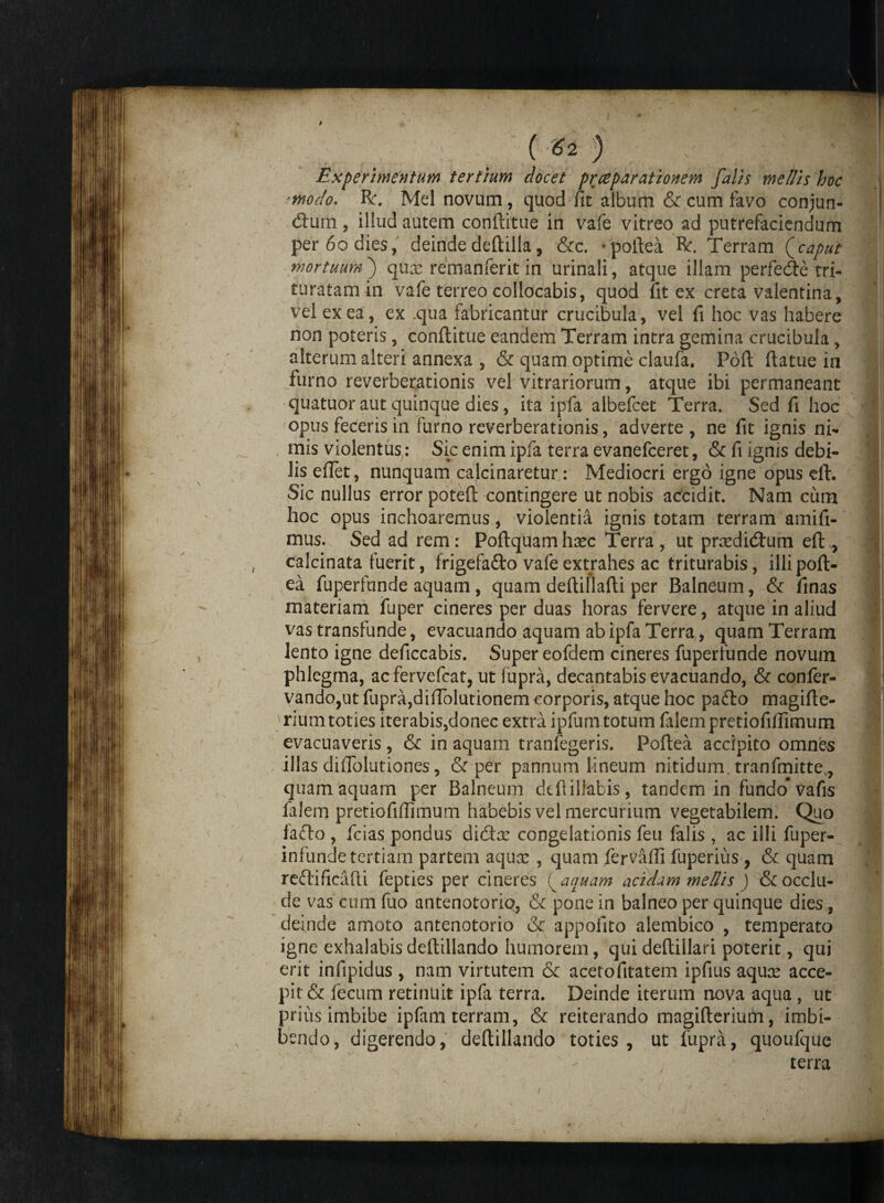 Experimentum tertium docet praeparationem falis mellis hoc modo. R\ Mei novum, quod fit album & cum favo conjun¬ ctum , illud autem conftitue in vafe vitreo ad putrefaciendum per 60 dies, deinde deftilla, &c. rpoftea Bc. Terram (caput mortuum) qux remanferit in urinali, atque illam perfecte tri- turatam in vafe terreo collocabis, quod fit ex creta valentina, vel ex ea, ex .qua fabricantur crucibula, vel fi hoc vas habere non poteris, conftitue eandem Terram intra gemina crucibula , alterum alteri annexa , & quam optime claufa. Poft ftatue in furno reverberationis vel vitrariorum, atque ibi permaneant quatuor aut quinque dies, ita ipfa albefcet Terra. Sed fi hoc opus feceris in furno reverberationis, adverte , ne fit ignis ni¬ mis violentus: Sic enim ipfa terra evanefceret, & fi ignis debi¬ lis eftet, nunquam calcinaretur: Mediocri ergo igne opus eft. Sic nullus error poteft contingere ut nobis accidit. Nam cum hoc opus inchoaremus, violentia ignis totam terram amifi- mus. Sed ad rem: Poftquamhaec Terra, ut prxdicftum eft,, calcinata fuerit, frigefadto vafe extrahes ac triturabis, illipoft- ea fuperfunde aquam, quam deftillafti per Balneum, & finas materiam fuper cineres per duas horas fervere, atque in aliud vas transfunde, evacuando aquam ab ipfa Terra, quam Terram lento igne deficcabis. Super eofdem cineres fuperfunde novum phlegma, acfervefcat, ut fupra, decantabis evacuando, & confer- vando,ut fupra,diftolutionem corporis, atque hoc padto magifte- rium toties iterabis,donec extra ipfum totum falem pretiofiflimum evacuaveris, & in aquam tranfegeris. Poftea accipito omnes illas diffolutiones, & per pannum lineum nitidum tranfmitte, quam aquam per Balneum dtfiillatis, tandem in fundo vafis falem pretiofiftimum habebis vel mercurium vegetabilem. Quo fafto , fcias pondus didhr congelationis feu falis , ac illi fuper- infunde tertiam partem aqux , quam fervafli fuperius , & quam reftificafti fepties per cineres i^aauam acidam mellis ) & occlu¬ de vas cum fuo antenotorio, & pone in balneo per quinque dies, deinde amoto antenotorio & appofito alembico , temperato igne exhalabisdeftillando humorem, quideftillari poterit, quj erit infipidus , nam virtutem & acetofitatem ipfius aqux acce¬ pit & fecum retinuit ipfa terra. Deinde iterum nova aqua , ut prius imbibe ipfam terram, & reiterando magifterium, imbi¬ bendo, digerendo, deftillando toties, ut fupra, quoufque terra