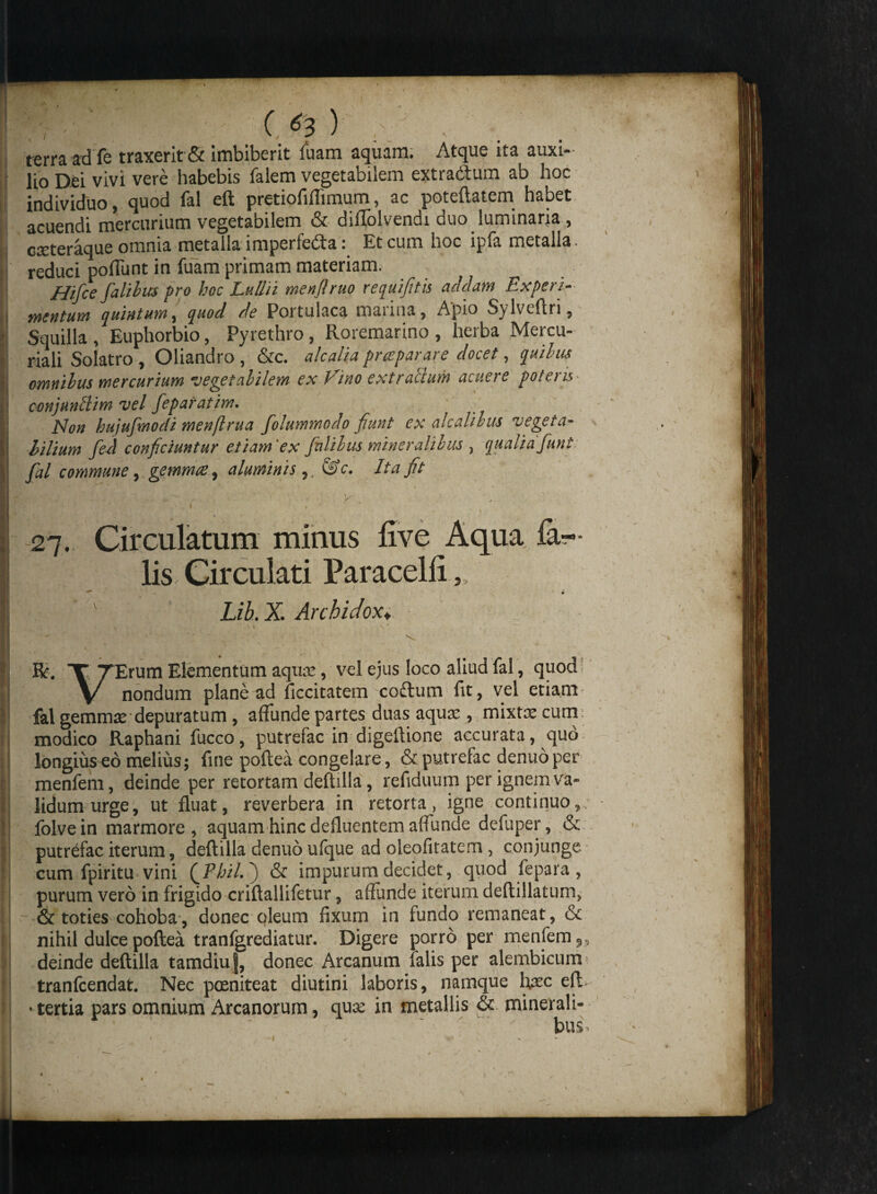 terra ad fe traxerit & imbiberit fuam aquam. Atque ita auxi¬ lio Dei vivi vere habebis falem vegetabilem extra&um ab hoc individuo, quod fal eft pretiofifiimum, ac poteftatem habet acuendi mercurium vegetabilem & difTolvendi duo luminaria , creteraque omnia metalla imperfeda: Et cum hoc ipfa metalla. reduci poliunt in fuam primam materiam. Hifce fialibus pro hoc Lullii menjlruo requifitis addam Experi¬ mentum quintum, quod de Portulaca marina, Apio Sylveftn, Squilla , Euphorbio, Pyrethro, Roremarino , herba Mercu¬ riali Solatro, Oliandro, &c. alcaliapraeparare docet, quilon cmnilus mercurium ■vegetabilem ex Vino extrallum acuere potero conjunctim vel feparatim. Non bujufmocli menftrua folummodo fiunt ex alcaliltu vegeta- bilium fed conficiuntur etiam 'ex falihus mineralibus , qualia fiunt fial commune, gemmas, aluminis,. &c. Ita fit 27. Circulatum minus live Aqua fal¬ lis Circulati Paracelfi, v Lib.X. Archidox. . '4 A' n. » - ' * »' * ’ ' r . ' - : \ X TErum Elementum aquae, vel ejus loco aliud fal, quod \/ nondum plane ad ficcitatem coftum fit, vel etiam fal gemmse depuratum , affunde partes duas aqux , mixtae cum modico Raphani fucco, putrefac in digeftione accurata, quo longius eo melius; fine poftea congelare, & putrefac denuoper menfeni, deinde per retortam deftilla, refiduum per ignem va¬ lidum urge, ut fluat, reverbera in retorta, igne continuo, folvein marmore, aquam hinc defluentem affunde defuper, & putrefac iterum, deftilla denuo ufque ad oleofitatem, conjunge cum fpiritu vini (Phil. ) & impurum decidet, quod fepara , purum vero in frigido criftallifetur, affunde iterum deftillatum, & toties cohoba, donec oleum fixum in fundo remaneat, nihil dulce poftea tranfgrediatur. Digere porro per menfem,, deinde deftilla tamdiuj, donec Arcanum falis per alembicum tranfeendar. Nec poeniteat diutini laboris, namque lvcc eft> •tertia pars omnium Arcanorum, qua: in metallis & minerali¬ bus-