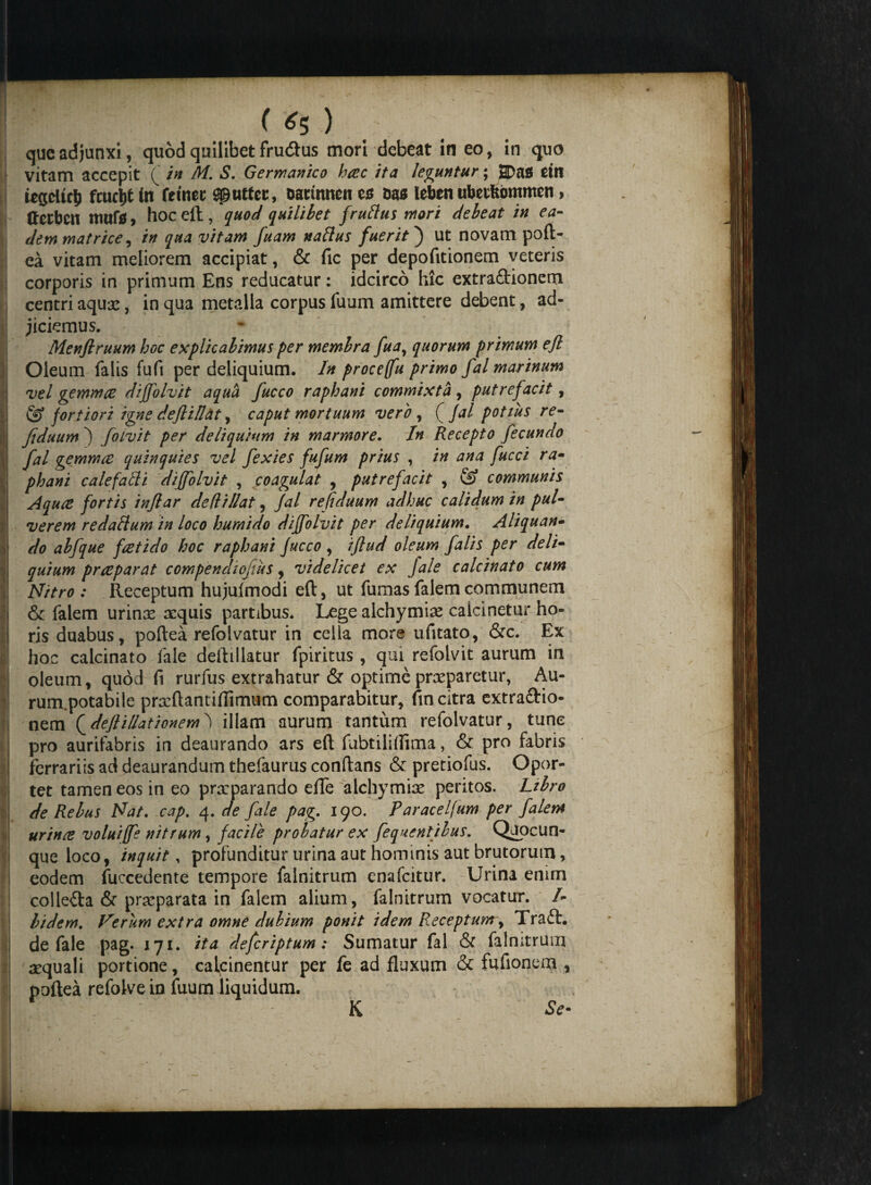 que adjunxi, quod quilibet fru&us mori debeat in eo, in quo vitam accepit ( in M. S. Germanico hac ita leguntur; SDas dn iegdtcjj fcucljt in fetnec ^utfet, oaunnen ea Das leben ubetftommen, 1- Hcibcn tmifa , hoc eft, quod quilibet frufius mori debeat in ea¬ dem matrice, in qua vitam fuam naftus fuerit) ut novam poft¬ ea vitam meliorem accipiat, & fic per depofitionem veteris corporis in primum Ens reducatur: idcirco hic extra&ionem centri aqux, in qua metalla corpus fuum amittere debent, ad- | jiciemus. Menfiruum hoc explicabimus per membra fuay quorum primum efi Oleum falis fufi per deliquium. In proceflu primo fal marinum vel gemma dijjolvit aqua fucco raphani commixta, putrefacit, : & fortiori igne dejliflat, caput mortuum vero , ( Jal potius re- fiduum ) folvit per deliquium in marmore. In Recepto fecundo fal gemma quinquies vel fexies fufum prius , in ana fucci ra- phani cale falli di (folvit , coagulat , putrefacit , & communis j Aqua fortis injlar de (l i liat, Jal re fiduum adhuc calidum in pul¬ verem redaflum in loco hurnido diffolvit per deliquium. Aliquan¬ do abfque fatido hoc raphani fucco , iflud oleum falis per deli¬ quium praparat compendiojius, videlicet ex fale calcinato cum V Nitro : Receptum hujulmodi eft, ut fumas falem communem i & falem urinx xquis partibus. Lege alchymix caicinetur ho- l ris duabus, poftea refolvatur in cella more ufitato, &c. Ex i hoc calcinato fale deftiilatur fpiritus, qui refolvit aurum in , oleum, quod ft rurfus extrahatur & optime prxparetur, Au- rum.potabile prxftantiflimum comparabitur, fin citra extra&io- nem Qdeflillationem) illam aurum tantum refolvatur, tunc pro aurifabris in deaurando ars eft fabtiliftima, & pro fabris ferrariis ad deaurandum thefaurus conftans & pretiofus. Opor¬ tet tamen eos in eo prxparando effe alchymix peritos. Libro de Rebus Nat. cap. 4. de fale pag. 190. Paracelfum per falem urina voluiffe nitrum, facile probatur ex fequentibus. Quocun¬ que loco, inquit, profunditur urina aut hominis aut brutorum, eodem fuccedente tempore falnitrum cnafcitur. Urina enirn colle&a & prxparata in falem alium, falnitrum vocatur. /- Udem. Verum extra omne dubium ponit idem Receptum, Traft. de fale pag. 171. ita deferiptum: Sumatur fal & falnitrum xquali portione, calcinentur per fe ad fluxum & fufionem , poftea refolvein fuum liquidum. K Se-