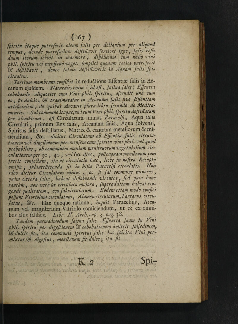 (*7> fpiritu itaque putrefecit oleum falis per deliquium per aliquod tempus, deinde putrefahium defitllavit fortiori igne , falis refi- duum iterum folvit in marmore , diffolutum cum novo vini phil. fpiritu vel menftruo veget. fmplici quodam toties putrefecit & deflillavit , donec totum defiillaverit in Aquam falis fpi- ritualem. Tertium membrum confifht in reduftione Efientias filis in /ir- canum ejufdem. Naturalis enim (_id e(l, Jalina falis) Effentia cohobando aliquoties cum Vini phiL fpiritu, afcendit una cum eo ? jfr dulcis, tranfmutatur in Arcanum falis five Effentiam artificialem, quibus Arcanis plura libro fecundo de Me dic a- mentis. »SW commune itaquequna cum Vini phiL fpiritu defiillatum per alembicum , eft Circulatum minus Paracelfi , Aqua falis Circulati, primum Ens falis, Arcanum falis, Aqua folvens» Spiritus falis deflillatus , Matrix & centrum metallorum & mi- r' neralium , &c. dicitur Circulatum ob Efientice falis circula¬ tionem vel digeflionem per menfem cum fpiritu vini phiL vel quod probabilius , ob communem omnium men(lmorum vegetabilium cir¬ culationem per , 40 , vel 60, dies, pofteaquam menftruum jam fuerit confehlum, ita ut circulatio htec , licet in no fi ro Recepto omiffa , fubintelligenda fit in hifce P aracelfi circulatis. Non ideo dicitur Circulatum minus , ac fi Jal commune minores, quam ccstera falia, habeat difjolvendt virtutes, fed quia hanc tantum , non vero ut circulata majora , fuperadditam habeat tin¬ gendi qualitatem, ceu fal circulatum: Eodem etiam modo confici poffunt Viniolum circulatum, Alumen circulatum fTartarus circu- latrn, &c. Hac quoque ratione , inquit Faracelfus, Arca¬ num vel magifterium Vitriolo conficiendum, ut & ex omni¬ bus aliis falibus. Libr. X. Arch.cap. pag. ^8. Tandem quemadmodum falina falis Effentia fuam in h ini phil. fpiritu per digeflionem ® cohobationem amittit falfedinem, (A dulcis fit, ita communis fpiri tus falis hoc fpiritu Vini per¬ mixtus & digeflus , menflruum fit dulce 5 it a fit