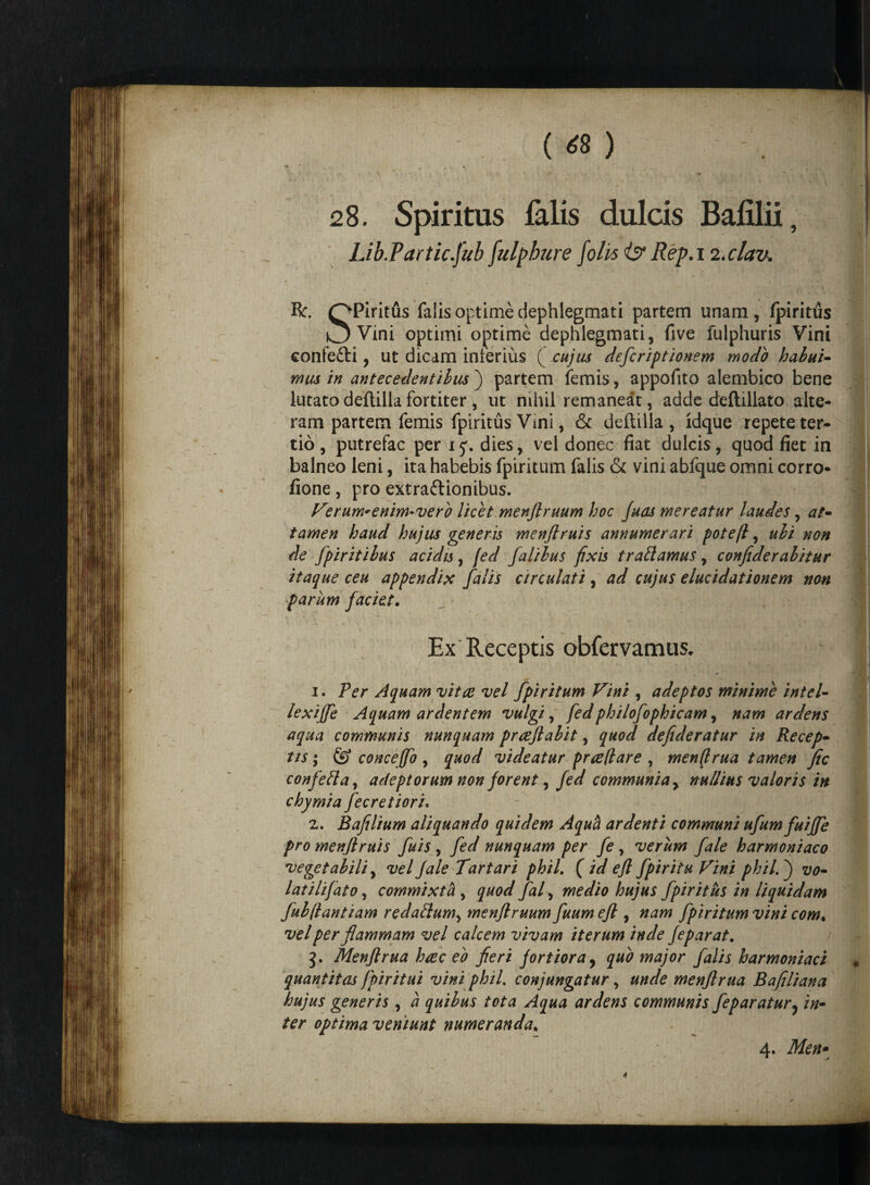 * ( <8 ) « » * /■ \ •**»■*> 28. Spiritus falis dulcis Bafilii, Lib.Partic.jub fulphure folis <& Rep.i zxlav. Bc OPiritus falis optime dephlegmati partem unam, fpiritus ^ Vini optimi optime dephlegmati, five fulphuris Vini confeCti, ut dicam inferius ( cujus defcriptionem modo habui- mus in antecedentibus j partem femis, appofito alembico bene lutato deftilla fortiter, ut nihil remaneat, adde deftillato alte¬ ram partem femis fpiritus Vini, & deftilla, ldque repete ter¬ tio , putrefac per xj. dies, vel donec fiat dulcis, quod fiet in balneo leni, ita habebis fpiritum falis & vini abfque omni corro- fione, pro extractionibus. Verum-enim-vero licet menflruum hoc fuas mereatur laudes, at- tamen haud hujus generis menflruis annumerari potefl, ubi non de fpiritibus acidis , fed [aliius fixis tradamus, confide rabitur itaque ceu appendix falis circulati , ad cujus elucidationem non parum faciet. 1 ^ 3 r* V Ex Receptis obfervamus. 1. Per Aquam vitee vel fpiritum Vini , adeptos minime intel- lexijfe Aquam ardentem vulgi, fedphilofophicam, nam ardens aqua communis nunquam prreflabit, quod defideratur in Recep¬ tis ; ^ conceflo , quod videatur praedare , mendrua tamen fic confefta, adeptorum non forent, fed communia, nullius valoris in chymia fecretiori. 2. Bafilium aliquando quidem Aquci ardenti communi ufumfuiffe pro menflruis fuis , fed nunquam per fe , verum fale harmoniaco vegetabili, vel Jale Tartari phiL ( id efl fpiritu Vini phiL j vo¬ lat ilifato , commixta , quod fal, medio hujus fpiritus in liquidam fub(lantiam redaftum^ menflruum fuum efl , nam fpiritum vini com« vel per flammam vel calcem vivam iterum inde Jeparat. 5. Menflrua haec eo fieri fortiora, quo major falis harmoniaci quantitas jpiritui vini phiL conjungatur, unde menflrua Bafiliana hujus generis, a quibus tota Aqua ardens communis feparatur, in- ter optima veniunt numeranda. 4. Men» /