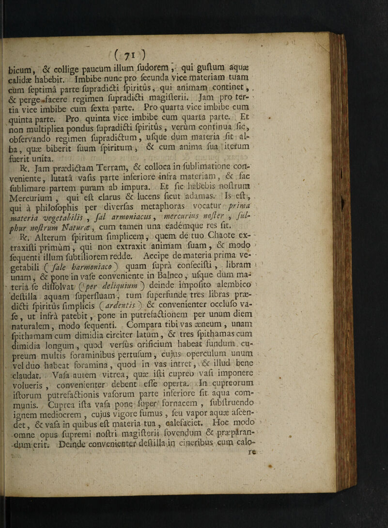 bicum, & collige paucum illum fudorem; qui guftum aquar calida habebit. Imbibe nunc pro fecunda vice materiam tuam cum feptima parte fupradibti fpiritus, qui animam continet,, & pergei-facere regimen fupradifti magifterii. Jam pro ter- • tia vice imbibe cum fexta parte. Pro quarta vice imbibe cum quinta parte. - Pro quinta vice imbibe cum quarta parte. Et non multiplica pondus fupradifti fpiritus, verum continua fic, j obfervando regimen fupradi&um, ufque dum materia fit al- , | ba, quse biberit fuum fpiritum > & cum anima fua iterum fuerit unita. 1 „ I Rc. Jam predi&am Terram, & colloca in fubhmatione con- I veniente, lutati vafis parte inferiore infra materiam, & fac i fublimare partem puram ab impura. Et fic habebis noftrum Mercurium , qui eft clarus & lucens ftcut adamas. Is eu, I qui a philofophis per diverfas metaphoras vocatur prima j materia vegetabilis , fal armoniacus, mercurius rtofter , fui- 1 phur nnjlrum Naturas, cum tamen una eademque res fit. | Br. Alterum fpiritum fimplicem, quem de tuo Chaote ex- - I traxifli primum, qui non extraxit animam fuam , oc modo i fequenti illum fubtiliorem redde. Accipe de materia prima ve- • 1 getabili Q fale harmoniacoquam fupra coniecifti , libram j unam, & pone in vafe conveniente in Balneo, ufque dum ma- ,' |- teria fe diflblvat (• per deliquium ) deinde impofito alembico ■ r 'deftilla aquam fuperfluam, tum fuperfunde tres libras pra:- j didi fpiritus fimplicis {ardentis ) & convenienter occlufo va- - | fe, ut infra patebit, pone in putrefa&iqnem per unum diem i naturalem, modo fequenti. Compara tibi vas aeneum , unam | fpithamamcum dimidia circiter latum, & tres fpithamascum dimidia longum, quod verfus orificium habeat fundum, cu¬ preum multis foraminibus pertufum, cujus operculum unum , > 1 vel duo habeat foramina, quod in vas intret,. & illud bene • claudat. Vafa autem vitrea, quae ifti cupreo vali imponere | volueris , convenienter debent efie operta. In cupreoium < i (iorum putrefactionis vaforum parte inferiore fit. aqua com- - munis. Cuprea ifta vafa poneTuper fornacem , fubftruendo dum erit. Deinde convenienter deflilla.in cineribus cum calo- lgnem mediocrem , cu,jus vigore tumus, leu vapor aqua; <ucen- det, & vafa in quibus eft materia tua, calefaciet. Hoc modo onus funremi noftri maaifterii fovendum & p.reparan- omne