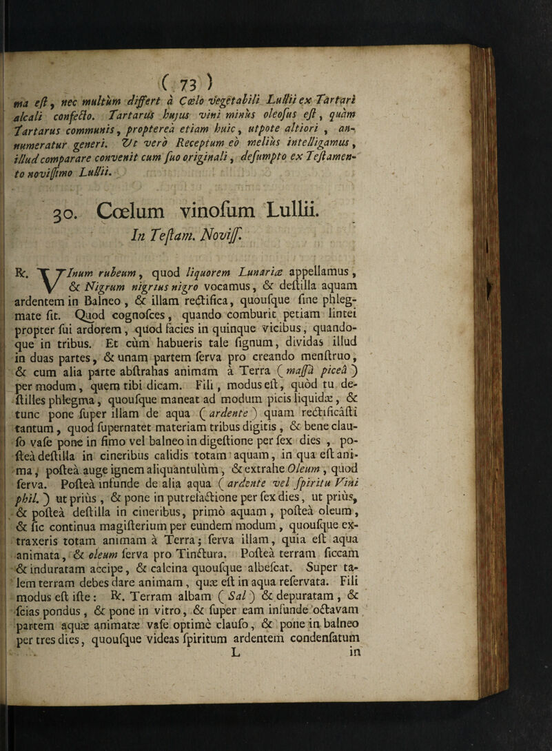 tua efi , nec multum differt a Coelo ilegetalili Ludii ex Tartari alcali confetto. Tartarus hujus vitii minus oleofus eft, quam Tartarus communis, propterea etiam huic, utpote altiori , an¬ numeratur generi. Vt vero Receptum eo melius intelligamus, illud comparare convenit cum fuo originali, defumpto ex Tejlamen- /0 noviffimo Ludii. | 30. Coelum vinofum Lullii. I/z Tejlam. Novijf. R. T Tinum ruleum, quod liquorem Lunaria appellamus, \/ & Nigrum nigrius nigro vocamus, & deftilla aquam ardentem in Balneo, & illam redtifica, quoufque fme phleg¬ mate fit. Quod cognofces, quando comburit petiam lintei propter fui ardorem, quod facies in quinque vicibus, quando- [ que in tribus. Et cum habueris tale fignum, dividas illud in duas partes, & unam partem ferva pro creando menftruo, & cum alia parte abftrahas animam a Terra ( maffa picea ) per modum, quem tibi dicam. Fili, modus eft, quod tu de- ftilles phlegma, quoufque maneat ad moduin picis liquidae, & i tunc pone fuper illam de aqua Q ardente ) quam redhficafti tantum, quod fupernatet materiam tribus digitis , & bene clau- fo vafe pone in fimo vel balneo in digeftione per fex dies , po¬ ftea deftilla in cineribus calidis totam aquam, in qua eft ani¬ ma , poftea auge ignem aliquantulum , & extrahe Oleum , quod ferva. Poftea infunde de alia aqua ( ardente vel fpiritu Fini phtl. ) ut prius , & pone in putrefaftione per fex dies, ut prius, & poftea deftilla in cineribus, primo aquam, poftea oleum, & fic continua magifterium per eundem modum , quoufque ex¬ traxeris totam animam a Terra; ferva illam, quia eft aqua animata, & oleum ferva pro Tinflura. Poftea terram ficcam & induratam accipe, & calcina quoufque albefcat. Super ta¬ lem terram debes dare animam, quae eft in aqua refervata. Fili modus eft ifte: R. Terram albam ( Sai ) & depuratam , & fcias pondus, & pone in vitro, & fuper eam infunde ofravam partem aquae animatae vafe optime claufo, & pone in balneo per tres dies, quoufque videas fpiritum ardentem condenfatum I ' L in