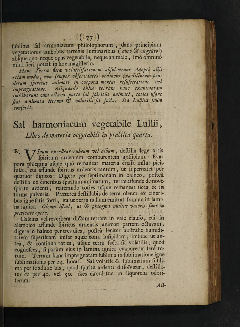 fublima fal armoniacum philofophorum , dans principium vegetationis ambobus terrenis luminaribus [auro & argento) abique quo neque opus vegetabile, neque animale , imo omnino nihil fieri poteft in hoc magifterio. Hanc Terrae fixae volatilifationem alfolverunt Adepti aliis etiam modis, non femper ohferv antes ordinem praedifforum pon¬ derum fpiritus animati in corporis mortui refujcitatione vel impr cegnatione. Aliquando enim terram hanc exanimatam imbiberunt cum oftava parte fui fpiritks animati, toties ufque fiat a nimata iterum & volatilis Jit faffa. Ita Lullius Jutm confecit. Sal harmoniacum vegetabile Lullii, Libro de materia vegetabili in fraolica quarta. • * r j * —1 * 14 y ; J - m 7 < r ) ' 4 V ~ • > • % * . ** ^ r * ' Bc. T 7Inum excellens ruleum vel alium, deftilla lege artis V fpiritum ardentem comburentem gollipium. Eva¬ pora phlegma ufque quo remaneat materia cralfa inftar picis .fufae, cui affunde fpiritus ardentis tantum, ut fupernatet per quatuor digitos: Digere per feptimanam in balneo, poftea deftilla ex cineribus fpiritum animatum, terree affunde de novo fpiritu ardenti, reiterando toties ufque remaneat ficca & in forma pulveris. Prreterea deftillabis de terra oleum ex cineri* bus igne fatis forti, ita ut terra nullum emittat fumum in lami¬ na ignita. Oleum iflud, ut & phlegma nullius valeris fmt in praefenti opere. # / Calcina vel reverbera didam terram in vafe claufo, cui in alembico affunde fpiritus ardentis animati partem odavam, digere in balneo per tres dies, poftea leniter abftrahe humidi- tatem fuperfluam inftar aquae com. infipidam, imbibe ut an* tea, &-continua toties, ufque terra foda fit volatilis, quod cognofces, fi parum ejus in lamina ignita evaporetur fere to¬ tum. Terram hanc impraegnatam fublima in fublimatione igne fublimationis per 24. horas. Sal volatile & fublimatum 1 ub 1 l— ma per fe adhuc bis, quod fpiritu ardenti didblVitur, defodia¬ tur per 40. vel yo. d;es circulatur in liquorem odoris ferum.