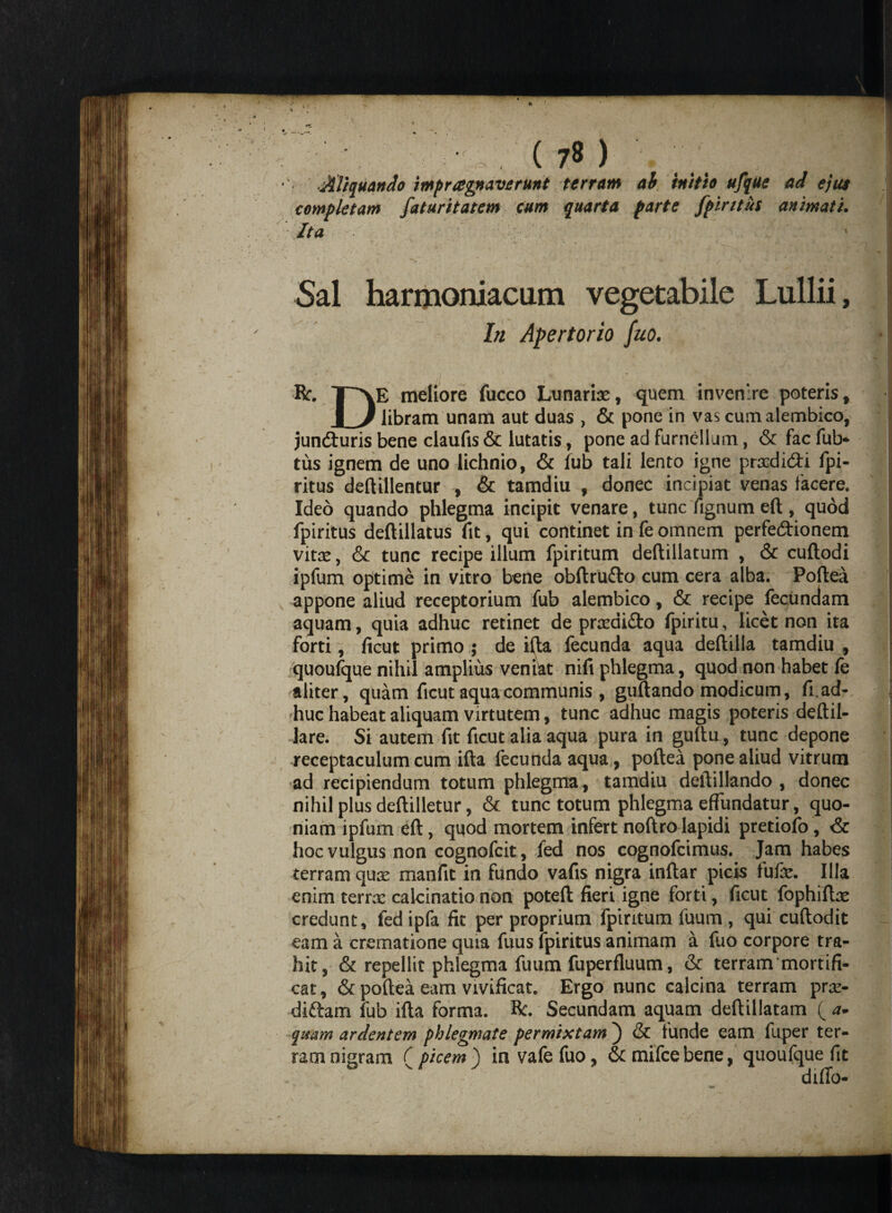 Aliquando impr aptaverunt terram ah initio ufque ad ejut completam fatur it at em cum quarta parte fpiritus animati. Ita Sal harmoniacum vegetabile Lullii, In Apertor io fuo. Br. TAE meliore fucco Lunaris, quem invenire poteris, | J libram unam aut duas , & pone in vas cumalembico, jun&uris bene claufis & lutatis, pone ad furnellum, & fac fub- tus ignem de uno lichnio, & lub tali lento igne prsdi&i fpi¬ ritus deftillentur , & tamdiu , donec incipiat venas facere. Ideo quando phlegma incipit venare, tunc fignum eft , quod fpiritus deftillatus fit, qui continet in k omnem perfecftionem vitas, & tunc recipe illum fpiritum deftillatum , & cuftodi ipfum optime in vitro bene obftrufto cum cera alba. Poftea appone aliud receptorium fub alembico, & recipe fecundam aquam, quia adhuc retinet de prasdi&o fpiritu, licet non ita forti, ficut primo ; de ifta fecunda aqua deftilla tamdiu , quoufque nihil amplius veniat nifi phlegma, quod non habet le aliter, quam ficut aqua communis, guftando modicum, fi. ad¬ huc habeat aliquam virtutem, tunc adhuc magis poteris deftil- lare. Si autem fit ficut alia aqua pura in guftu, tunc depone receptaculum cum ifta fecunda aqua, poftea pone aliud vitrum ad recipiendum totum phlegma, tamdiu deftillando , donec nihil plus deftilletur, & tunc totum phlegma effundatur, quo¬ niam ipfum eft, quod mortem infert noftro lapidi pretiofo, & hoc vulgus non cognofcit, fed nos cognofcimus. Jam habes terram quas manfit in fundo vafis nigra inftar picis fufas. Illa enim terras calcinatio non poteft fieri igne forti, ficut fophiftas credunt, fed ipfa fit per proprium fpiritum fuum, qui cuftodit eam a crematione quia fuus fpiritus animam a fuo corpore tra¬ hit, & repellit phlegma fuum fuperfluum, & terram'mortifi¬ cat, & poftea eam vivificat. Ergo nunc calcina terram prs- diftam fub ifta forma. Bc. Secundam aquam deftillatam ( a- quam ardentem phlegmate permixtam ) & funde eam fuper ter¬ ram nigram ( picem ) in vafefuo, &mifcebene, quoufque fit diffo-