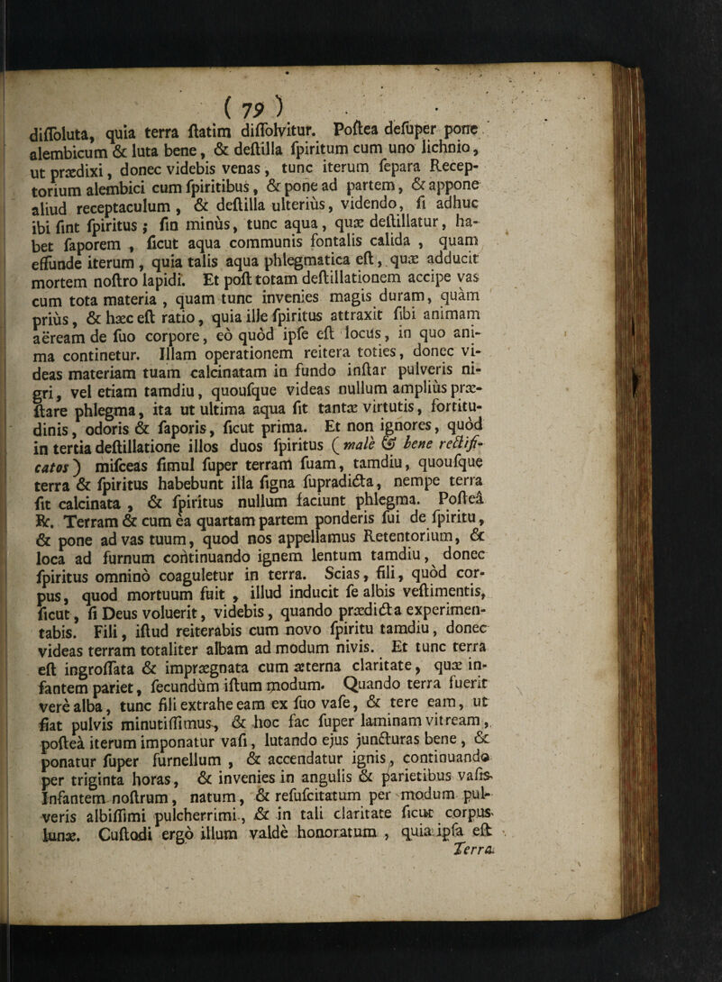 diffoluta, quia terra ftatim diffolvitur. Poftea defuper pone alembicum & luta bene, & deftilla fpiritum cum uno lichnio, ut prtedixi, donec videbis venas, tunc iterum fepara Recep¬ torium alembici cum fpiritibus, & pone ad partem, & appone aliud receptaculum, & deftilla ulterius, videndo, fi adhuc ibi fint fpiritus ; fin minus, tunc aqua, quoe deftillatur, ha¬ bet faporem , ficut aqua communis fontalis calida , quam effunde iterum, quia talis aqua phlegmatica eft, qu.e adducit mortem noftro lapidi* Et poft totam deftillationcm accipe vas cum tota materia , quam tunc invenies magis duram, quam prius, & haec eft ratio, quia ille fpiritus attraxit fibi animam aeream de fuo corpore, eo quod ipfe eft locus, in quo ani¬ ma continetur. Illam operationem reitera toties, donec vi¬ deas materiam tuam calcinatam in fundo inftar pulveris ni¬ gri , vel etiam tamdiu, quoufque videas nullum amplius pra> ftare phlegma, ita ut ultima aqua fit tanta virtutis, fortitu¬ dinis, odoris & faporis, ficut prima. Et non ignores, quod in tertia deftillatione illos duos fpiritus ( male & lene rethfi- catos') mifceas fimul fuper terram fuam, tamdiu, quoufque terra & fpiritus habebunt illa figna fupradida, nempe terra fit calcinata , & fpiritus nullum faciunt phlegma. PofteA Ec. Terram & cum ea quartam partem ponderis fui de fpiritu, & pone ad vas tuum, quod nos appellamus Retentorium, 6c loca ad furnum continuando ignem lentum tamdiu, donec fpiritus omnino coaguletur in terra. Scias, fili, quod cor¬ pus, quod mortuum fuit , illud inducit fe albis veftimentis, i ficut, fi Deus voluerit, videbis, quando praedi da experimen- tabis. Fili, iftud reiterabis cum novo fpiritu tamdiu, donec videas terram totaliter albam ad modum nivis. Et tunc terra eft ingroffata & impraegnata cum aeterna claritate, qua: in¬ fantem pariet, fecundum iftum modum. Quando terra fuent vere alba, tunc fili extrahe eam ex fuo vafe, & tere eam, ut fiat pulvis minuti (fimus, & hoc fac fuper laminam vitream, poftea iterum imponatur vafi, lutando ejus junfturas bene, & ponatur fuper furnellum , & accendatur ignis, continuando per triginta horas, &t invenies in angulis & parietibus vafis- Infantem noftrum, natum,' & refufeitatum per 'modum pul¬ veris albiffimi pulcherrimi, & in tali claritate ficut corpus- luna;. Cuftodi ergo illum valde honoratum , quia; ipfa eft: Terra.